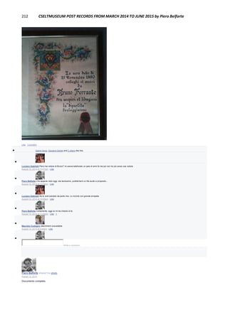 212 CSELTMUSEUM POST RECORDS FROM MARCH 2014 TO JUNE 2015 by Piero Belforte
Like · Comment
 Gianni Soria, Giovanni Dentis and 2 others like this.

Luciano Gabrielli Piero hai notizie di Bruno? mi aveva telefonato un paio di anni fa ma poi non ho più avuto sue notizie.
August 12, 2014 at 10:57pm · Like

Piero Belforte L'ho appena visto oggi, sta benissimo, pubblicherò un file audio a proposito...
August 12, 2014 at 10:58pm · Like

Luciano Gabrielli Se lo vedi salutato da parte mia. Lo ricordo con grande simpatia
August 12, 2014 at 10:59pm · Like

Piero Belforte Certamente, oggi lui mi ha chiesto di te.
August 12, 2014 at 11:00pm · Like · 1

Maurizio Codogno attachment unavailable
August 13, 2014 at 9:45pm · Like

Write a comment...
Piero Belforte shared his photo.
August 12, 2014
Documento completo.
 