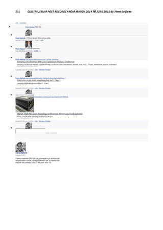 216 CSELTMUSEUM POST RECORDS FROM MARCH 2014 TO JUNE 2015 by Piero Belforte
Like · Comment
 Piero Panacci likes this.

Piero Belforte 1.7Ghz di banda, 200ps tempo salita.
August 8, 2014 at 11:48pm · Edited · Like

Piero Panacci Lo ricordo benissimo
August 8, 2014 at 7:59pm · Unlike · 1

Piero Belforte http://www.radiomuseum.org/.../philips_sampling...
Sampling Oscilloscope PM3400 Equipment Philips; Eindhoven
Sampling Oscilloscope PM3400 Equipment Philips; Eindhoven tubes international!; Miniwatt, build 1972 ?, 1 tubes, Netherlands, pictures, schematics
RADIOMUSEUM.ORG|BY NAGEL
August 8, 2014 at 11:29pm · Like · Remove Preview

Piero Belforte http://www.eevblog.com/.../tektronix-scope-with-sampling.../
Tektronix scope with sampling plug-in? - Page 1
Tektronix scope with sampling plug-in? - Page 1
EEVBLOG.COM
August 8, 2014 at 11:40pm · Like · Remove Preview

Piero Belforte http://www.govliquidation.com/auction/view?auctionId=7668938
Philips, Mdl PM 3400, Sampling oscilloscope, Powers up, Cord included
Philips, Mdl PM 3400, Sampling oscilloscope, Powers...
GOVLIQUIDATION.COM
August 8, 2014 at 11:47pm · Like · Remove Preview

Write a comment...
Piero Belforte
August 8, 2014
Cavetti coassiali (RG158) per connettere gli oscilloscopi
campionatori (come il Philps PM3400) per la verifica dei
segnali nei prototipi CSELT dei primi anni '70.
 