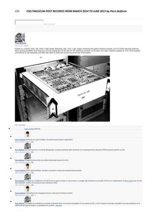 220 CSELTMUSEUM POST RECORDS FROM MARCH 2014 TO JUNE 2015 by Piero Belforte
Write a comment...
Piero Belforte
July 1, 2014 · Edited
Postato su Linkedin: Early '70s, CSELT High-Speed Switching Labs, Turin: Logic drawer containing the speech memory modular unit of a 8,000 channels switching
fabric working at 82Mhz clock frequency.Forced cooling fans on the left, DC-DC switching converter on the back. ECL logic modules supplied at -5.2V. Wire wrapped
connections on the backplane and teflon flat cable for balanced connecions to the rest of the system.
Like · Comment
 Franco Settimo likes this.

Franco Settimo Nemmeno una riga di software. Giorcelli era quasi caduto in depressione
July 2, 2014 at 1:48pm · Like

Piero Belforte Non è del tutto vero...il controllo dell'apparato, compresa la gestione delle ridondanze era microprogrammato sulle prime PROM (vedi post specifico su CM).
July 2, 2014 at 1:50pm · Like

Piero Belforte Il programma era scritto con codifica diretta delle istruzioni (bit a bit).
July 2, 2014 at 1:52pm · Like

Franco Settimo Poche righe di software. Giorcelli si avvicinava in modo preoccupante alla depressione
July 2, 2014 at 1:53pm · Like

Piero Belforte Si trattava di un LENZUOLO DI CARTA che occupava lo spazio di due scrivanie. Lo sviluppò Ugo Colonnelli (uno dei padri di DW) con la collaborazione di Marco Gandini per l'Hw del
microcontrollore. Arduino non era ancora nato e nemmeno il 4004.
July 2, 2014 at 1:56pm · Like

Franco Settimo Colonnelli era mio compagno di scuola, molto amico di Giovanni Cordaro
July 2, 2014 at 1:56pm · Like · 1

Piero Belforte La consolle era costituita da un pannello di alluminio forato con una serie di pulsantini ed una matrice di LED ( i primi comparsi sul mercato) verdi gialli e rossi (per gli allarmi) con la
codifica dei vari stati del sistema. La ridondanza era veramen...See More
 