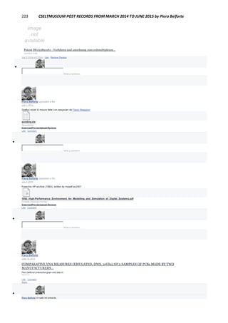 223 CSELTMUSEUM POST RECORDS FROM MARCH 2014 TO JUNE 2015 by Piero Belforte
Patent DE2538912A1 - Verfahren und anordnung zum zeitmultiplexen...
GOOGLE.COM
July 3, 2014 at 3:27pm · Like · Remove Preview

Write a comment...
Piero Belforte uploaded a file.
July 1, 2014
Grafico excel di misure fatte con easyscan da Flavio Maggioni
sondina.xls
Spreadsheet
DownloadPreviewUpload Revision
Like · Comment

Write a comment...
Piero Belforte uploaded a file.
July 1, 2014
From the HP archive (1993), written by myself as HDT.
1993_High-Performance_Environment_for_Modelling_and_Simulation_of_Digital_Systems.pdf
Portable Document Format
DownloadPreviewUpload Revision
Like · Comment

Write a comment...
Piero Belforte
June 15, 2014
COMPARATIVE VNA MEASURES (EMULATED, DWS, 10Ghz) OF 2 SAMPLES OF PCBs MADE BY TWO
MANUFACTURERS...
Piero.belforte's interactive graph and data of...
PLOT.LY
Like · Comment ·
Share

Piero Belforte Un salto nel presente...
 