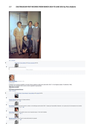 227 CSELTMUSEUM POST RECORDS FROM MARCH 2014 TO JUNE 2015 by Piero Belforte
Like · Comment
 Gianni Soria, Franco Settimo and Franco Canavesio like this.

Write a comment...
Paolo Destefanis uploaded a file.
June 20, 2014
Frugando tra le vecchie scartoffie ho ritrovato l'elenco telefonico della prima sede dello CSELT in Via Avigliana (datato 16 settembre 1965).
Son certo che risveglierà molti ricordi ai vecchi superstiti di quel periodo.
1965 elenco_tel..jpg
Image
DownloadPreviewUpload Revision
Unlike · Comment
 You, Gianni Soria, Franco Miroglio, Franco Settimo and 5 others like this.

Ruggero Rissone Sicuramente c'è Gelada nell'elenco
June 20, 2014 at 7:40am · Like

Piero Belforte Documento di mezzo secolo fa, contiene i nomi delle figure storiche dello CSELT. Colpisce per l'essenzialità (3 laboratori, non si parla ancora di commutazione ma di centrali).
June 20, 2014 at 9:35am · Edited · Like

Gianni Soria ho provato a fare qualche numero ma non risponde nessuno. Tutti in ferie? ahahaha
June 20, 2014 at 10:01am · Like · 1

Maurizio Codogno (notate il "sig.na" accanto alle fanciulle non sposate)
June 20, 2014 at 10:55am · Like

 