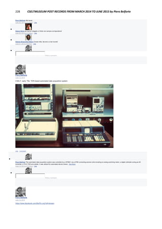 228 CSELTMUSEUM POST RECORDS FROM MARCH 2014 TO JUNE 2015 by Piero Belforte
Piero Belforte Altri tempi...
June 20, 2014 at 10:58am · Like

Gianni Soria poi hanno indagato e il titolo non sempre corrispondeva!
June 20, 2014 at 12:39pm · Like

Valeria Simonetta Albano Grazie mille, davvero un bel ricordo!
June 21, 2014 at 6:45am · Like

Write a comment...
Piero Belforte
June 13, 2014
CSELT, early '70s: TDR-based automated data acquisition system
Like · Comment

Piero Belforte This automated data acquisition system was controlled by a HP9821 via a HPIB connecting several units including an analog switching matrix, a digital voltmeter acting as AD
converter, a 7S12 TDR ad a plotter. It was utilized for automated device charac...See More
June 13, 2014 at 12:02pm · Like

Write a comment...
Piero Belforte
June 10, 2014
https://www.facebook.com/MuPIn.org?ref=stream
Museo Piemontese dell'Informatica - MuPIn
Museum · 1,995 Likes
 