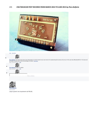235 CSELTMUSEUM POST RECORDS FROM MARCH 2014 TO JUNE 2015 by Piero Belforte
Like · Comment

Piero Belforte The internal clock driver was implemented as a this film hybrid circuit, due to lack of ICs implementing this function at this time. All I/Os were fully differential MECLIII. Pull-down and
termination resistors were in thin film technology. All interna...See More
May 7, 2014 at 4:10pm · Like

Piero Belforte Postato su Linkedin.
May 7, 2014 at 4:11pm · Like

Write a comment...
Piero Belforte
April 18, 2014
Largo ai giovani! (nel cinquantesimo del PBLAB).
 