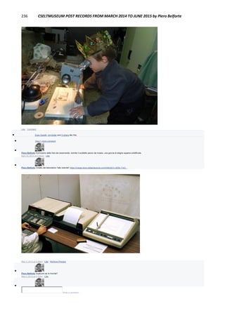 236 CSELTMUSEUM POST RECORDS FROM MARCH 2014 TO JUNE 2015 by Piero Belforte
Like · Comment
 Enzo Garetti, Jim Keller and 2 others like this.
 View 1 more comment

Piero Belforte Il principino della foto sta osservando, tramite il suddetto pezzo da museo, una goccia di stagno appena solidificata.
April 18, 2014 at 3:36pm · Like

Piero Belforte Cimelio del laboratorio "alta velocità" https://image-store.slidesharecdn.com/348c921c-d20b-11e3...
IMAGE-STORE.SLIDESHARECDN.COM
May 3, 2014 at 4:09pm · Like · Remove Preview

Piero Belforte Qualcuno se lo ricorda?
May 3, 2014 at 4:10pm · Like

Write a comment...
 