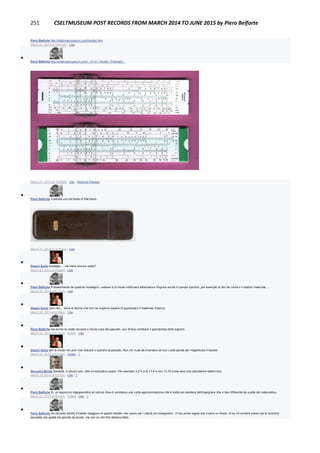 251 CSELTMUSEUM POST RECORDS FROM MARCH 2014 TO JUNE 2015 by Piero Belforte
Piero Belforte http://sliderulemuseum.com/Nestler.htm
March 21, 2014 at 10:51pm · Like

Piero Belforte http://sliderulemuseum.com/.../P131_Nestler_Polymath...
SLIDERULEMUSEUM.COM
March 21, 2014 at 10:53pm · Like · Remove Preview

Piero Belforte Custodia con etichetta di Allemano.
March 21, 2014 at 10:54pm · Like

Gianni Soria nostalgia.... ma viene ancora usato?
March 23, 2014 at 6:09pm · Like

Piero Belforte Probabilmente da qualche nostalgico...adesso è di moda riutilizzare attrezzature d'epoca anche in campo sportivo, per esempio le bici da corsa e il relativo materiale ....
March 23, 2014 at 6:12pm · Like

Gianni Soria caro mio.... sono le donne che non ne vogliono sapere di apprezzare il materiale d'epoca
March 23, 2014 at 6:20pm · Like

Piero Belforte ma anche la moda riscopre e ricicla cose del passato...pur di fare cambiare il guardaroba delle signore.
March 23, 2014 at 6:22pm · Edited · Like

Gianni Soria beh la moda non puo' che riclicare o ispirarsi al passato. Non c'e' nulla da inventare se non vuote parole per magnificare il banale
March 23, 2014 at 6:23pm · Unlike · 1

Giovanni Breda Sarebbe, in alcuni casi, utile ed educativo usarlo. Per esempio 3,2*4,3 fa 13.8 e non 13,76 come dice una calcolatrice elettronica.
March 23, 2014 at 8:37pm · Like · 1

Piero Belforte Sì, un approccio ingegneristico al calcolo dove è ammessa una certa approssimazione che è insita nel mestiere dell'ingegnere che è ben differente da quella del matematico.
March 23, 2014 at 9:41pm · Edited · Like · 1

Piero Belforte Ho ritrovato anche il fratello maggiore di questo Nestler che usavo per i calcoli più impegnativi...Il mio primo regolo era invece un Aristo, di cui mi sembra avessi sia la versione
tascabile che quella più grande da tavolo, ma non so che fine abbiano fatto.
 