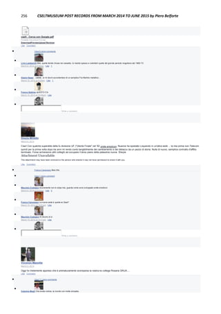 256 CSELTMUSEUM POST RECORDS FROM MARCH 2014 TO JUNE 2015 by Piero Belforte
cselt - Cerca con Google.pdf
Portable Document Format
DownloadPreviewUpload Revision
Like · Comment
 View 8 more comments

Livio Lambarelli Bhè, quelle tienile chiuse nel cassetto. Io risento spesso e volentieri quelle del grande periodo mogoliano dal 1969-73
March 6, 2014 at 5:52pm · Like · 1

Gianni Nassi ...vabbè...io mi dovrò accontentare di un semplice Fra Martino metallico...
March 10, 2014 at 2:25pm · Like · 1

Franco Settimo qUESTO C'è
March 10, 2014 at 10:08pm · Like

Write a comment...
Sheyla Militello
March 6, 2014
Ciao! Con qualche superstite della fu divisione UF ("Utente Finale" nel '92 smile emoticon, Nuance ha spostato Loquendo in un'altra sede ... la mia prima non-Telecom
quindi per la prima volta dopo tre anni mi rendo conto tangibilmente del cambiamento e del distacco da un pezzo di storia. Nulla di nuovo, semplice contratto d'affitto
terminato. Forse arriveranno altri colleghi ad occupare il terzo piano della palazzina nuova. Sheyla
Attachment Unavailable
This attachment may have been removed or the person who shared it may not have permission to share it with you.
Like · Comment
 Franco Canavesio likes this.
 View 1 more comment

Maurizio Codogno sicuramente non è colpa mia, guarda come sono sviluppato smile emoticon
March 6, 2014 at 9:03am · Like · 2

Franco Canavesio La nuova sede è quella ex Seat?
March 10, 2014 at 10:01am · Like

Maurizio Codogno mi dicono di sì
March 10, 2014 at 10:01am · Like

Write a comment...
Vincenzo Mazzotta
March 5, 2014
Oggi ho tristemente appreso che è prematuramente scomparsa la nostra ex collega Rosaria GRUA....
Like · Comment
 View 11 more comments

Caterina Magli Che brutta notizia, la ricordo con molta simpatia.
 