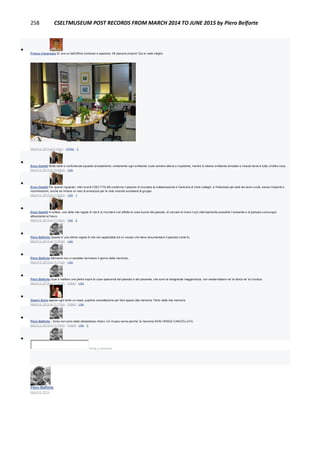 258 CSELTMUSEUM POST RECORDS FROM MARCH 2014 TO JUNE 2015 by Piero Belforte

Franco Canavesio Sì, era un bell'ufficio luminoso e spazioso. Mi piaceva proprio! Qui si vede meglio.
March 9, 2014 at 6:14pm · Unlike · 2

Enzo Garetti Molto bello e confortevole equesto arredamento; certamente ogni ambiente vuoto sembra alieno e inquitante, mentre lo stesso ambiente arredato e vissuto bene è tutta un'altra cosa
March 9, 2014 at 10:54pm · Like

Enzo Garetti Per quanto riguarda i miei ricordi CSELT/TILAB confermo il piacere di ricordare la collaborazione e l'amicizia di molti colleghi, e l'interesse per tanti dei lavori svolti, senza rimpianti e
recriminazioni, anche se rimane un velo di amarezza per le note vicende societarie di gruppo
March 9, 2014 at 11:02pm · Like · 1

Enzo Garetti In sintesi, una delle mie regole di vita è di ricordare con affetto le cose buone del passato, di cercare di vivere il più internsamente possibile il presente e di pensare comunque
attivamente al futuro
March 9, 2014 at 11:03pm · Like · 2

Piero Belforte Questa e' una ottima regola di vita non applicabile ad un museo che deve documentare il passato come fu.
March 9, 2014 at 11:07pm · Like

Piero Belforte Altrimenti non ci sarebbe nemmeno il giorno della memoria...
March 9, 2014 at 11:11pm · Like

Piero Belforte Guai a mettere una pietra sopra le cose spiacevoli del passato e del presente, che sono la stragrande maggioranza, non esisterebbero ne' la storia ne' la cronaca.
March 9, 2014 at 11:27pm · Edited · Like

Gianni Soria eppure ogni tanto un reset, qualche cancellazione per fare spazio alla memoria. Parlo della mia memoria
March 9, 2014 at 11:17pm · Edited · Like

Piero Belforte ...forse non sono stato abbastanza chiaro. Un museo serve perche' la memoria NON VENGA CANCELLATA.
March 9, 2014 at 11:23pm · Edited · Like · 3

Write a comment...
Piero Belforte
March 6, 2014
 