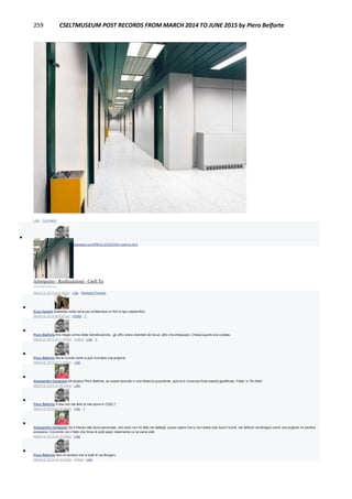 259 CSELTMUSEUM POST RECORDS FROM MARCH 2014 TO JUNE 2015 by Piero Belforte
Like · Comment

Piero Belforte http://www.artespazio.eu/it/REALIZZAZIONI-cselt-to.html
Artespazio - Realizzazioni - Cselt To
ARTESPAZIO.EU
March 8, 2014 at 3:45pm · Like · Remove Preview

Enzo Garetti Andrebbe molto bene per ambientare un film di tipo catastrofico
March 8, 2014 at 9:47pm · Unlike · 1

Piero Belforte Era meglio prima della ristrutturazione...gli uffici erano diventati dei loculi, altro che artespazio. Chissà quanto era costata.
March 8, 2014 at 11:56pm · Edited · Like · 1

Piero Belforte Me la ricordo come si può ricordare una prigione.
March 8, 2014 at 11:55pm · Like

Alessandro Campassi Mi stupisci Piero Belforte, se avessi lavorato in una fabbrica puzzolente, sporca e rumorosa forse saresti giustificato. Fidati, io l'ho fatto!
March 9, 2014 at 10:33am · Like

Piero Belforte Forse non hai letto la mia storia in CSELT...
March 9, 2014 at 10:36am · Like · 1

Alessandro Campassi Se ti riferisci alla storia personale, che certo non ho letto nei dettagli, posso capire che tu non abbia solo buoni ricordi. ma definire via Borgaro come una prigione mi sembra
eccessivo. Concordo con il fatto che forse di soldi spesi malamente ce ne siano stati.
March 9, 2014 at 10:39am · Like

Piero Belforte Non mi sembra che si tratti di via Borgaro.
March 9, 2014 at 10:41am · Edited · Like
 