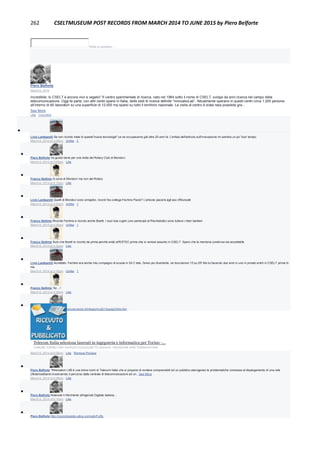 262 CSELTMUSEUM POST RECORDS FROM MARCH 2014 TO JUNE 2015 by Piero Belforte
Write a comment...
Piero Belforte
March 6, 2014
Incredibile: lo CSELT è ancora vivo e vegeto! "Il centro sperimentale di ricerca, nato nel 1964 sotto il nome di CSELT, svolge da anni ricerca nel campo della
telecomunicazione. Oggi fa parte, con altri centri sparsi in Italia, delle sedi di ricerca definite “InnovatioLab”. Attualmente operano in questi centri circa 1.200 persone
all’interno di 60 laboratori su una superficie di 12.000 mq sparsi su tutto il territorio nazionale. La visita al centro è stata resa possibile gra...
See More
Like · Comment

Livio Lambarelli Se non ricordo male di queste"nuove tecnologie" ce ne occupavamo già oltre 20 anni fa. L'enfasi dell'articolo sull'innovazione mi sembra un po' fuori tempo.
March 6, 2014 at 4:08pm · Unlike · 2

Piero Belforte Va giusto bene per una visita del Rotary Club di Mondovì.
March 6, 2014 at 4:09pm · Like

Franco Settimo Io sono di Mondovì ma non del Rotary
March 6, 2014 at 4:13pm · Like

Livio Lambarelli Quelli di Mondovì sono simaptici, ricordi l'ex-collega Fechino Paolo? L'articolo piacerà agli aso d'Muncalè
March 6, 2014 at 4:26pm · Unlike · 1

Franco Settimo Ricordo Fechino e ricordo anche Boetti. I suoi due cugini (uno partecipò al Rischiatutto) sono tuttora i mieri barbieri
March 6, 2014 at 4:30pm · Unlike · 1

Franco Settimo Solo che Boetti lo ricordo da prima perchè andò all'ESTEC prima che io venissi assunto in CSELT. Spero che la memoria condivisa sia accettabile
March 6, 2014 at 4:32pm · Like

Livio Lambarelli Accettato. Fechino era anche mio compagno di scuola in 3A C tele, l'anno più divertente, ne bocciarono 15 su 25! Ma lui facendo due anni in uno in privato entrò in CSELT prima di
me.
March 6, 2014 at 4:35pm · Unlike · 1

Franco Settimo 'Az....!
March 6, 2014 at 4:36pm · Like

Piero Belforte http://www.comune.torino.it/infogio/ric/2013/pub23304.htm
Telecom Italia seleziona laureati in ingegneria e informatica per Torino -...
COMUNE.TORINO.IT|BY PATRIZIA GUGLIELMETTO MUGION - REDAZIONE WEB TORINOGIOVANI
March 6, 2014 at 6:06pm · Like · Remove Preview

Piero Belforte "INnovation LAB è una show room di Telecom Italia che si propone di rendere comprensibili ad un pubblico eterogeneo le problematiche connesse al dispiegamento di una rete
Ultrabroadband ricostruendo il percorso dalla centrale di telecomunicazioni ad un...See More
March 6, 2014 at 6:09pm · Like

Piero Belforte Notevole il riferimento all'agenda Digitale italiana...
March 6, 2014 at 6:10pm · Like

Piero Belforte http://nonciclopedia.wikia.com/wiki/Fuffa
 