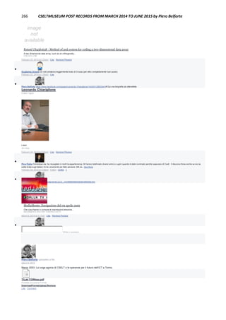 266 CSELTMUSEUM POST RECORDS FROM MARCH 2014 TO JUNE 2015 by Piero Belforte
Patent US4581638 - Method of and system for coding a two-dimensional data array
A two-dimensional data array, such as an orthogonally...
GOOGLE.COM
February 23, 2014 at 3:03pm · Like · Remove Preview

Guglielmo Girardi Un volo pindarico leggermente tirato di Crozza (per altro completamente fuori posto)
February 23, 2014 at 3:55pm · Like

Piero Belforte https://www.facebook.com/pages/Leonardo-Chiariglione/143423129003441# Qui una biografia più attendibile.
Leonardo Chiariglione
Public Figure
Liked
34 Likes
February 24, 2014 at 2:35pm · Like · Remove Preview

Pino Figlia Comunque sia, ha risvegliato in molti la appartenenza. Mi hanno telefonato diversi amici e cugini quando è stato nominato perchè sapevano di Cselt . Il discorso forse anche se era la
solita tirata sugli italiani mi ha veramente poi fatto pensare. MA es...See More
February 25, 2014 at 3:29pm · Edited · Unlike · 1

Piero Belfortehttp://www.mediamente.rai.it/.../mm9899/99040509/n990409.htm
MediaMente: Navigazione del 09 aprile 1999
Che cosa hanno in comune le trasmissioni televisive...
MEDIAMENTE.RAI.IT|BY FEDERICO BITTI
March 6, 2014 at 3:17pm · Like · Remove Preview

Write a comment...
Piero Belforte uploaded a file.
March 6, 2014
Marzo 2003: La lunga agonia di CSELT e le speranze per il futuro dell’ICT a Torino.
TILab-TOWless.pdf
Portable Document Format
DownloadPreviewUpload Revision
Like · Comment
 