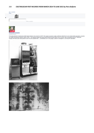 269 CSELTMUSEUM POST RECORDS FROM MARCH 2014 TO JUNE 2015 by Piero Belforte
Like · Comment ·
Share

Write a comment...
Alessandro Campassi
February 28, 2014
Si sta già parlando di estensione della Santa Sindone che avverrà nel 2015. Per questa occasione voglio pubblicare delle foto da me salvate dalla spazzatura, durante
uno degli innumerevoli traslochi interni CSELT. Foto appunto degli studi sulla Santa Sindone portati avanti, se non ricordo male, dal gruppo del prof. Tamburelli.
Gruppo che forse (dico forse perché di anni ne sono passati tanti ...) condivideva con il mio gruppo, quello di Chiariglione, uno dei primi calcolatori.
 