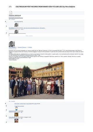 275 CSELTMUSEUM POST RECORDS FROM MARCH 2014 TO JUNE 2015 by Piero Belforte
Tamburelli_SHROUD.pdf
Portable Document Format
DownloadPreviewUpload Revision
Like · Comment
 Enzo Garetti likes this.

Piero Belforte E gli studi continuano...http://www.resurrectionoftheshroud.com/.../final-particle...
February 28, 2014 at 12:45pm · Like · 1

Write a comment...
Piero Belforte with Giovanni Perucca and 6 others
December 29, 2013
Scavando nel mio archivio fotografico ho rivenuto questa foto del 1986 per la festa per i 25 anni di anzianità SIP/CSELT. Con l'aiuto fondamentale di Gigi Sacchi e
l'apporto di Claudio Carrelli sono riuscito a ricostruire (taggare) il nome di molti dei presenti. A quelli che sono presenti nella mia rubrica email viene inviata una mail di
notifica.
Un passa parola agli altri, possibilmente con un ritorno a me, Sacchi e Carrelli è molto gradito. In questo spirito, invio la presente anche a Renato Valentini che svolge
un ruolo importante nel mantenere la memoria storica di CSELT-Tilab.
Sacchi mi ha indicato che lui era stato invitato insieme agli altri capi divisione o equiparati. Molti erano assenti (es. Tosco, Modena, Stengel, Muccini)) in quanto
l’evento era stato tenuto presumibilmente a luglio.
BUON ANNO A TUTTI
Cesare Mossotto
Like · Comment
 Gianni Stano, Umberto Rossi, Franco Settimo and 7 others like this.
 View 26 more comments

Guglielmo Girardi mi ricorda Gelada
February 22, 2014 at 3:46pm · Like

Franco Miroglio certo che e' Gelada, mi sfuggiva il nome!
February 22, 2014 at 7:40pm · Like

 