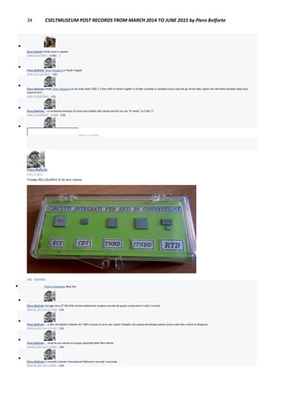 34 CSELTMUSEUM POST RECORDS FROM MARCH 2014 TO JUNE 2015 by Piero Belforte

Enzo Garetti Gente seria e capace
June 8 at 9:20pm · Unlike · 1

Piero Belforte Flavio Maggioni e Paolo Fogliati.
June 13 at 12:23pm · Like

Piero Belforte Infatti Flavio Maggioni se ne andò dallo CSELT a fine 2000 e Paolo Fogliati fu di fatto costretto a cambiare lavoro perchè gli venne fatto capire che altrimenti sarebbe stata dura
sopravvivere...
June 14 at 8:53pm · Like

Piero Belforte ...un ennesimo esempio di know-how buttato alle ortiche perchè non più "di moda" (in CSELT).
June 14 at 8:58pm · Edited · Like

Write a comment...
Piero Belforte
April 13, 2011
Trovato RELIQUARIO di 30 anni orsono.
Like · Comment
 Franco Canavesio likes this.

Piero Belforte Ad oggi circa 27 MILIONI di linee telefoniche risultano servite da questi componenti in tutto il mondo.
April 23, 2011 at 11:17pm · Like

Piero Belforte ... e dire che Basilio Catania nel 1980 si prese un anno per capire l'impatto che questa tecnologia poteva avere sulla rete e darmi la dirigenza...
April 23, 2011 at 11:21pm · Like

Piero Belforte ... forse la sua mente era troppo assorbita dalle fibre ottiche.
April 23, 2011 at 11:24pm · Like

Piero Belforte E ricevetti il premio Innovazione Elettronica ma solo il secondo...
April 23, 2011 at 11:27pm · Like
 