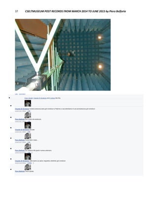 37 CSELTMUSEUM POST RECORDS FROM MARCH 2014 TO JUNE 2015 by Piero Belforte
Like · Comment
 Enzo Garetti, Claudio Di Girolamo and 2 others like this.

Claudio Di Girolamo Camera anecoica seria grin emoticon a Palermo ci accontentiamo di una semianecoica grin emoticon
June 8 at 7:58pm · Like

Piero Belforte Non credo che esista più.
June 8 at 7:58pm · Like

Claudio Di Girolamo peccato
June 8 at 7:59pm · Like

Piero Belforte Come tutto il resto....
June 8 at 7:59pm · Like

Piero Belforte Da ruotare di 90 gradi in senso antiorario.
June 8 at 8:07pm · Like · 1

Claudio Di Girolamo vabè siamo sul piano magnetico ehehehe grin emoticon
June 8 at 8:08pm · Unlike · 1

Piero Belforte Così è giusta.
 