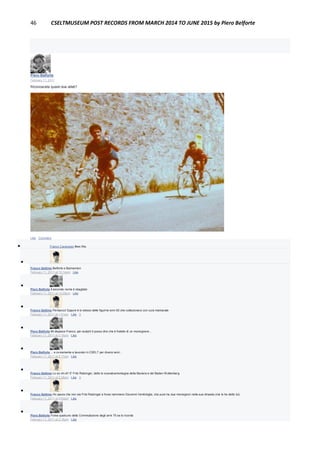 46 CSELTMUSEUM POST RECORDS FROM MARCH 2014 TO JUNE 2015 by Piero Belforte
Piero Belforte
February 11, 2011
Riconoscete questi due atleti?
Like · Comment
 Franco Canavesio likes this.

Franco Settimo Belforte e Balmamion
February 11, 2011 at 12:14pm · Like

Piero Belforte Il secondo nome è sbagliato
February 11, 2011 at 12:29pm · Like

Franco Settimo Perbacco! Eppure è lo stesso delle figurine anni 50 che collezionavo con cura maniacale
February 11, 2011 at 1:51pm · Like · 1

Piero Belforte Mi dispiace Franco, per aiutarti ti posso dire che è fratello di un monsignore...
February 11, 2011 at 2:16pm · Like

Piero Belforte ... e ovviamente a lavorato in CSELT per diversi anni...
February 11, 2011 at 2:17pm · Like

Franco Settimo Lo so chi è!! E' Fritz Ratzinger, detto lo scavalcamontagne della Baviera e del Baden Wuttenberg
February 11, 2011 at 2:28pm · Like · 1

Franco Settimo Ho paura che non sia Fritz Ratzinger e forse nemmeno Giovanni Ventimiglia, che pure ha due monsignori nella sua dinastia (me lo ha detto lui)
February 11, 2011 at 3:03pm · Like

Piero Belforte Forse qualcuno della Commutazione degli anni 70 se lo ricorda
February 11, 2011 at 3:18pm · Like
 