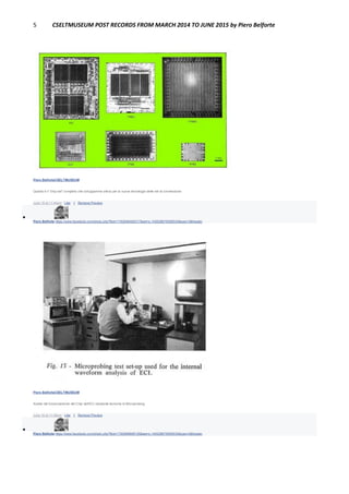 5 CSELTMUSEUM POST RECORDS FROM MARCH 2014 TO JUNE 2015 by Piero Belforte
Piero BelforteCSELTMUSEUM
Questo è il "chip set" completo che sviluppammo allora per la nuova tecnologia delle reti di connessione.
June 16 at 11:44pm · Like · 1 · Remove Preview

Piero Belforte https://www.facebook.com/photo.php?fbid=1792946460317&set=o.145028675558533&type=3&theater
Piero BelforteCSELTMUSEUM
Analisi del funzionamento del Chip dell'ECI mediante tecniche di Microprobing.
June 16 at 11:46pm · Like · 1 · Remove Preview

Piero Belforte https://www.facebook.com/photo.php?fbid=1792898899128&set=o.145028675558533&type=3&theater
 