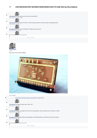 77 CSELTMUSEUM POST RECORDS FROM MARCH 2014 TO JUNE 2015 by Piero Belforte

Piero Belforte quindi ben sotto al limite di 200 Khz dei moduli NORBIT.
April 29 at 6:31pm · Edited · Like

Piero Belforte Infatti quando entrai in CSELT nel 1969 mi spaventai vedendo come erano realizzati i cablaggi sperimentali...
April 29 at 6:30pm · Like · 1

Piero Belforte Bellissimo esempio di SPAGHETTI WIRING degno di Expo 2015
April 30 at 10:07pm · Like · 2

Write a comment...
Piero Belforte
April 28
Dopo circa 10 anni (1975), 500Mhz.
Like · Comment
 Umberto Rossi, Giancarlo Guaschino, Enzo Garetti and 2 others like this.

Piero Belforte Un progresso di 5000 volte tra 1965 e 1975.
April 28 at 10:41pm · Like

Piero Belforte Progettato con progenitore di DWS che ancora oggi detiene il record di prestazioni per la simulazione circuitale!
April 28 at 10:42pm · Like · 1

Piero Belforte L'HARDWARE INVECCHIA RAPIDAMENTE A DIFFERENZA DEGLI ALGORITMI E RELATIVO SOFTWARE.
April 28 at 10:43pm · Like

Write a comment...
 