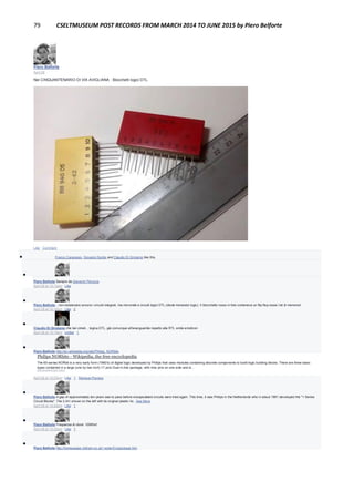 79 CSELTMUSEUM POST RECORDS FROM MARCH 2014 TO JUNE 2015 by Piero Belforte
Piero Belforte
April 28
Nel CINQUANTENARIO DI VIA AVIGLIANA : Blocchetti logici DTL.
Like · Comment
 Franco Canavesio, Giovanni Dentis and Claudio Di Girolamo like this.

Piero Belforte Sempre da Giovanni Perucca.
April 28 at 10:13pm · Like

Piero Belforte ...non esistevano ancora i circuiti integrati, ma microrelè e circuiti logici DTL (diode-trensistor logic). Il blocchetto rosso in foto conteneva un flip-flop ossia i bit di memoria!
April 28 at 10:16pm · Like · 2

Claudio Di Girolamo che bei cimeli... logica DTL, già comunque all'avanguardia rispetto alla RTL smile emoticon
April 28 at 10:19pm · Unlike · 1

Piero Belforte http://en.wikipedia.org/wiki/Philips_NORbits
Philips NORbits - Wikipedia, the free encyclopedia
The 60-series NORbit is a very early form (1960's) of digital logic developed by Philips that uses modules containing discrete components to build logic building blocks. There are three basic
types contained in a large (one by two inch) 17 pins Dual in-line package, with nine pins on one side and ei…
EN.WIKIPEDIA.ORG
April 28 at 10:23pm · Like · 1 · Remove Preview

Piero Belforte A gap of approximately ten years was to pass before encapsulated circuits were tried again. This time, it was Philips in the Netherlands who in about 1961 developed the "1-Series
Circuit Blocks". The 2.IA1 shown on the left with its original plastic ho...See More
April 28 at 10:25pm · Like · 1

Piero Belforte Frequenza di clock: 100Khz!
April 28 at 10:25pm · Like · 1

Piero Belforte http://homepages.nildram.co.uk/~wylie/ICs/package.htm
 