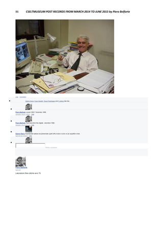 86 CSELTMUSEUM POST RECORDS FROM MARCH 2014 TO JUNE 2015 by Piero Belforte
Like · Comment
 Gianni Soria, Enzo Garetti, Oscar Rodríguez and 3 others like this.

Piero Belforte Loculo CSELT dicembre 1998
January 18 at 1:25am · Like

Piero Belforte Test macchine foto digitali , dicembre 1998.
January 18 at 1:01pm · Like

Gianni Stano Guardandoli adesso da pensionato quelli uffici erano e sono un po squallidi e tristi.
April 25 at 6:50pm · Like

Write a comment...
Piero Belforte
April 25
Laboratorio fibre ottiche anni 70.
 