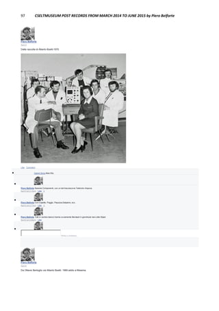 97 CSELTMUSEUM POST RECORDS FROM MARCH 2014 TO JUNE 2015 by Piero Belforte
Piero Belforte
April 4
Dalla raccolta di Alberto Boetti:1970
Like · Comment
 Gianni Soria likes this.

Piero Belforte Sezione Componenti, con un bel tracciacurve Tektronix d'epoca.
April 5 at 2:15pm · Like · 1

Piero Belforte Con Capella, Poggio, Papuzza,Delpiano, ecc.
April 5 at 2:17pm · Like · 1

Piero Belforte Tutti in camice bianco tranne ovviamente Mentasti in grembiule nero stile Stipel.
April 6 at 5:56pm · Like

Write a comment...
Piero Belforte
April 6
Da Ottavio Bertoglio via Alberto Boetti: 1969 addio a Messina.
 