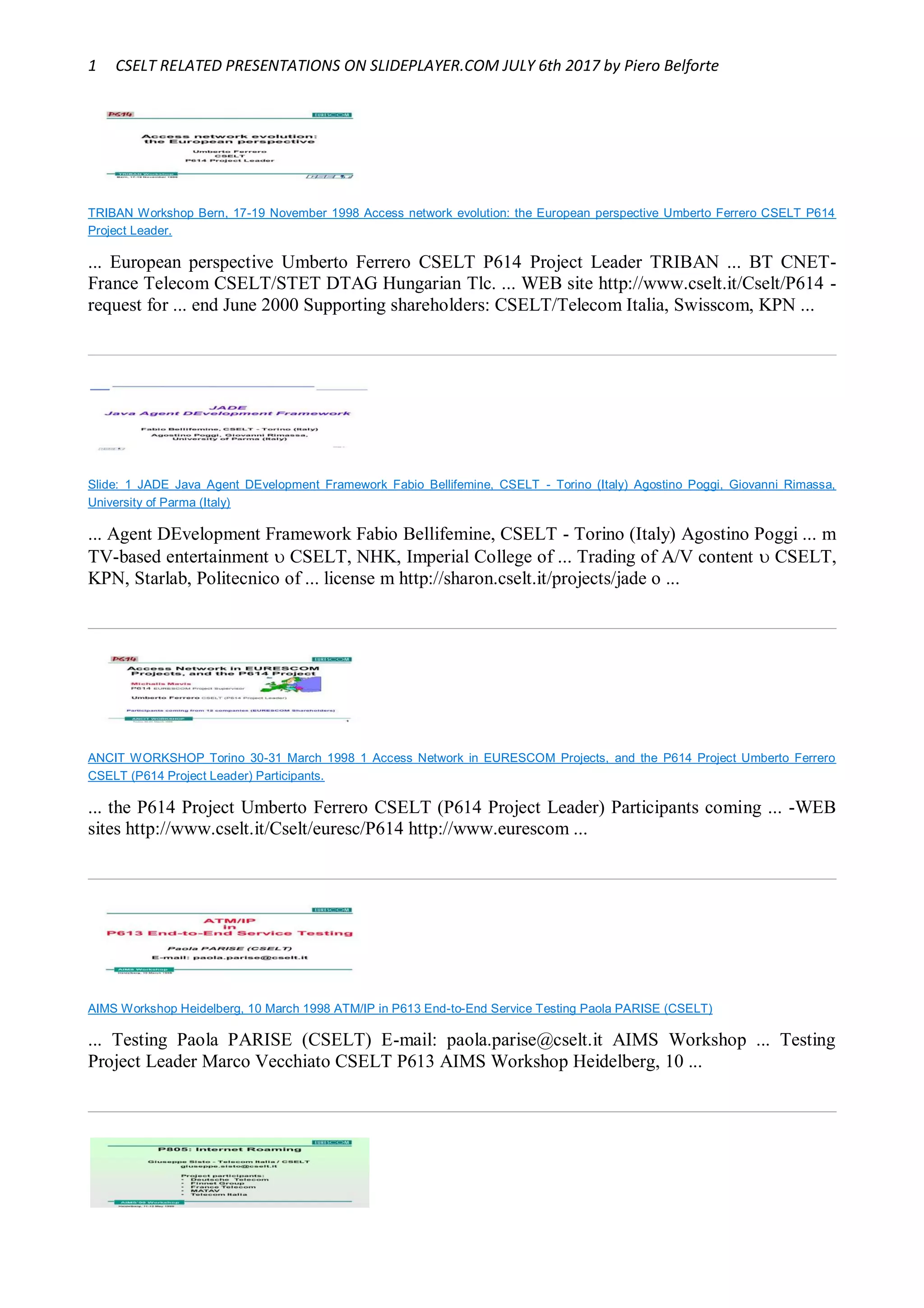 1 CSELT RELATED PRESENTATIONS ON SLIDEPLAYER.COM JULY 6th 2017 by Piero Belforte
TRIBAN Workshop Bern, 17-19 November 1998 Access network evolution: the European perspective Umberto Ferrero CSELT P614
Project Leader.
... European perspective Umberto Ferrero CSELT P614 Project Leader TRIBAN ... BT CNET-
France Telecom CSELT/STET DTAG Hungarian Tlc. ... WEB site http://www.cselt.it/Cselt/P614 -
request for ... end June 2000 Supporting shareholders: CSELT/Telecom Italia, Swisscom, KPN ...
Slide: 1 JADE Java Agent DEvelopment Framework Fabio Bellifemine, CSELT - Torino (Italy) Agostino Poggi, Giovanni Rimassa,
University of Parma (Italy)
... Agent DEvelopment Framework Fabio Bellifemine, CSELT - Torino (Italy) Agostino Poggi ... m
TV-based entertainment  CSELT, NHK, Imperial College of ... Trading of A/V content  CSELT,
KPN, Starlab, Politecnico of ... license m http://sharon.cselt.it/projects/jade o ...
ANCIT WORKSHOP Torino 30-31 March 1998 1 Access Network in EURESCOM Projects, and the P614 Project Umberto Ferrero
CSELT (P614 Project Leader) Participants.
... the P614 Project Umberto Ferrero CSELT (P614 Project Leader) Participants coming ... -WEB
sites http://www.cselt.it/Cselt/euresc/P614 http://www.eurescom ...
AIMS Workshop Heidelberg, 10 March 1998 ATM/IP in P613 End-to-End Service Testing Paola PARISE (CSELT)
... Testing Paola PARISE (CSELT) E-mail: paola.parise@cselt.it AIMS Workshop ... Testing
Project Leader Marco Vecchiato CSELT P613 AIMS Workshop Heidelberg, 10 ...
 