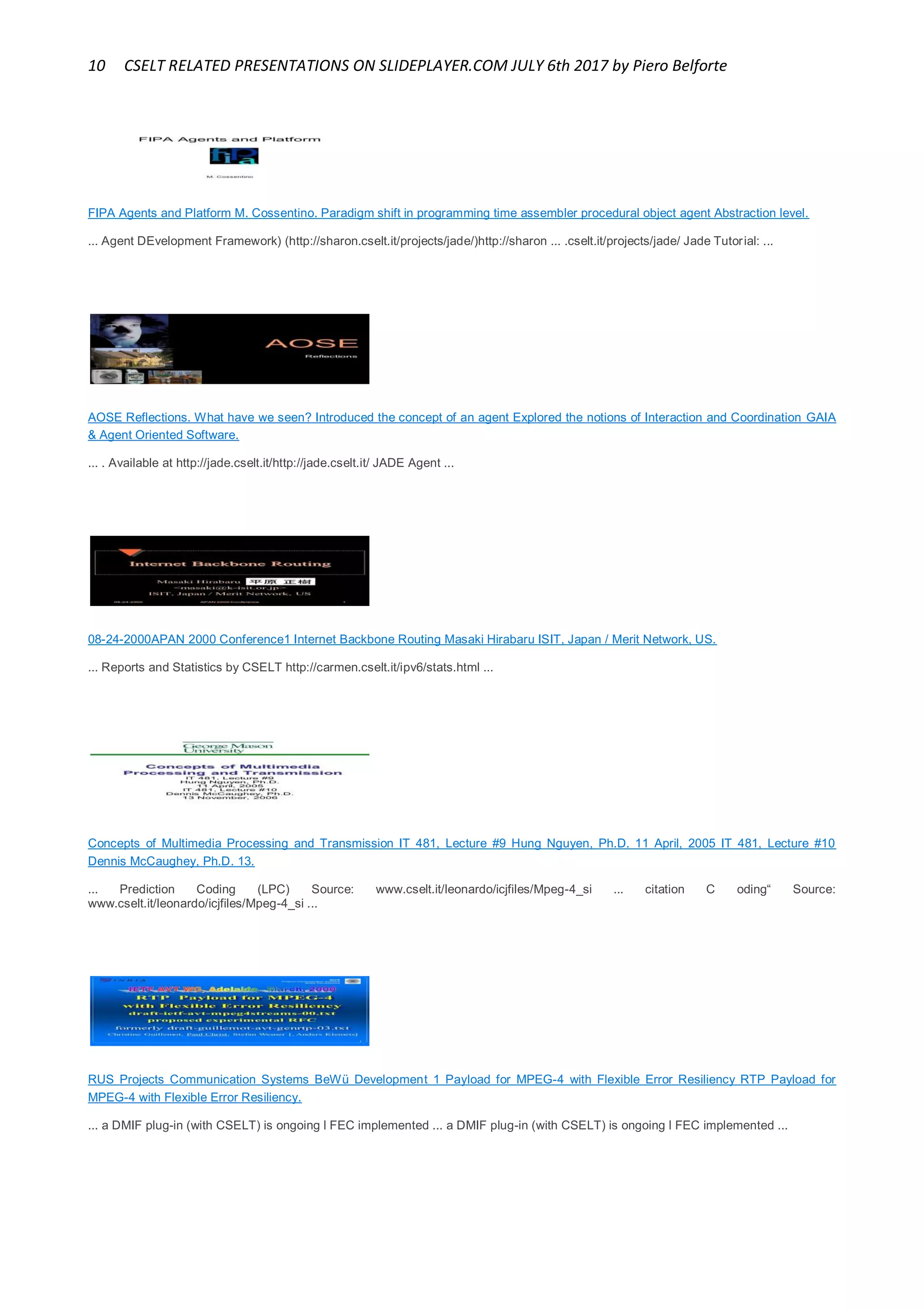 10 CSELT RELATED PRESENTATIONS ON SLIDEPLAYER.COM JULY 6th 2017 by Piero Belforte
FIPA Agents and Platform M. Cossentino. Paradigm shift in programming time assembler procedural object agent Abstraction level.
... Agent DEvelopment Framework) (http://sharon.cselt.it/projects/jade/)http://sharon ... .cselt.it/projects/jade/ Jade Tutorial: ...
AOSE Reflections. What have we seen? Introduced the concept of an agent Explored the notions of Interaction and Coordination GAIA
& Agent Oriented Software.
... . Available at http://jade.cselt.it/http://jade.cselt.it/ JADE Agent ...
08-24-2000APAN 2000 Conference1 Internet Backbone Routing Masaki Hirabaru ISIT, Japan / Merit Network, US.
... Reports and Statistics by CSELT http://carmen.cselt.it/ipv6/stats.html ...
Concepts of Multimedia Processing and Transmission IT 481, Lecture #9 Hung Nguyen, Ph.D. 11 April, 2005 IT 481, Lecture #10
Dennis McCaughey, Ph.D. 13.
... Prediction Coding (LPC) Source: www.cselt.it/leonardo/icjfiles/Mpeg-4_si ... citation C oding“ Source:
www.cselt.it/leonardo/icjfiles/Mpeg-4_si ...
RUS Projects Communication Systems BeWü Development 1 Payload for MPEG-4 with Flexible Error Resiliency RTP Payload for
MPEG-4 with Flexible Error Resiliency.
... a DMIF plug-in (with CSELT) is ongoing l FEC implemented ... a DMIF plug-in (with CSELT) is ongoing l FEC implemented ...
 