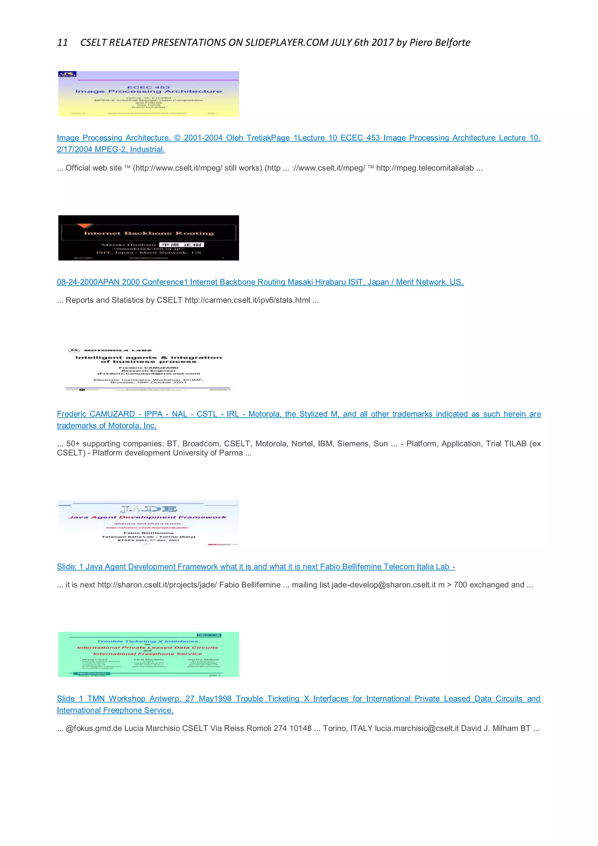 11 CSELT RELATED PRESENTATIONS ON SLIDEPLAYER.COM JULY 6th 2017 by Piero Belforte
Image Processing Architecture, © 2001-2004 Oleh TretiakPage 1Lecture 10 ECEC 453 Image Processing Architecture Lecture 10,
2/17/2004 MPEG-2, Industrial.
... Official web site  (http://www.cselt.it/mpeg/ still works) (http ... ://www.cselt.it/mpeg/  http://mpeg.telecomitalialab ...
08-24-2000APAN 2000 Conference1 Internet Backbone Routing Masaki Hirabaru ISIT, Japan / Merit Network, US.
... Reports and Statistics by CSELT http://carmen.cselt.it/ipv6/stats.html ...
Frederic CAMUZARD - IPPA - NAL - CSTL - IRL - Motorola, the Stylized M, and all other trademarks indicated as such herein are
trademarks of Motorola, Inc.
... 50+ supporting companies: BT, Broadcom, CSELT, Motorola, Nortel, IBM, Siemens, Sun ... - Platform, Application, Trial TILAB (ex
CSELT) - Platform development University of Parma ...
Slide: 1 Java Agent Development Framework what it is and what it is next Fabio Bellifemine Telecom Italia Lab -
... it is next http://sharon.cselt.it/projects/jade/ Fabio Bellifemine ... mailing list jade-develop@sharon.cselt.it m > 700 exchanged and ...
Slide 1 TMN Workshop Antwerp, 27 May1998 Trouble Ticketing X Interfaces for International Private Leased Data Circuits and
International Freephone Service.
... @fokus.gmd.de Lucia Marchisio CSELT Via Reiss Romoli 274 10148 ... Torino, ITALY lucia.marchisio@cselt.it David J. Milham BT ...
 
