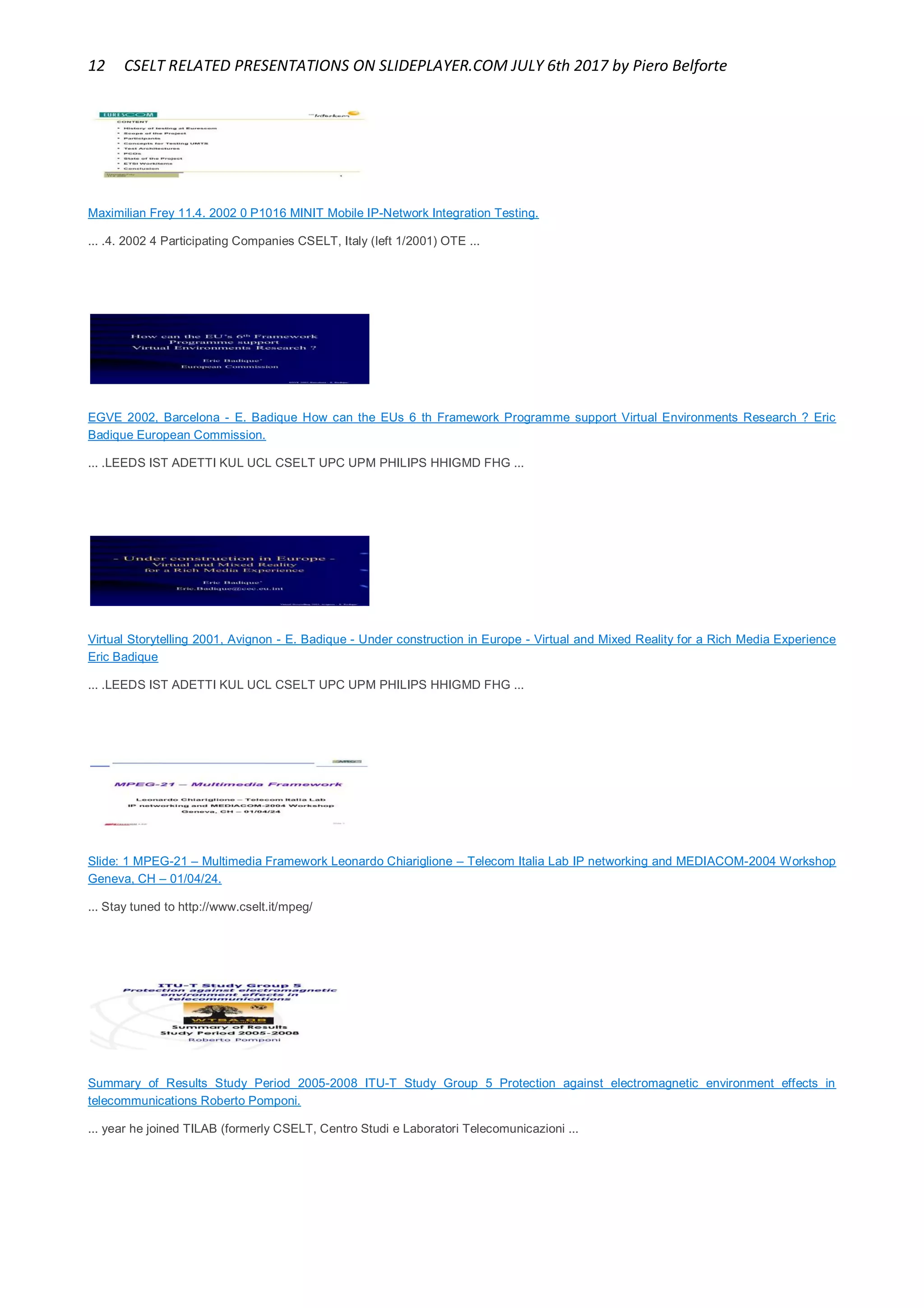 12 CSELT RELATED PRESENTATIONS ON SLIDEPLAYER.COM JULY 6th 2017 by Piero Belforte
Maximilian Frey 11.4. 2002 0 P1016 MINIT Mobile IP-Network Integration Testing.
... .4. 2002 4 Participating Companies CSELT, Italy (left 1/2001) OTE ...
EGVE 2002, Barcelona - E. Badique How can the EUs 6 th Framework Programme support Virtual Environments Research ? Eric
Badique European Commission.
... .LEEDS IST ADETTI KUL UCL CSELT UPC UPM PHILIPS HHIGMD FHG ...
Virtual Storytelling 2001, Avignon - E. Badique - Under construction in Europe - Virtual and Mixed Reality for a Rich Media Experience
Eric Badique
... .LEEDS IST ADETTI KUL UCL CSELT UPC UPM PHILIPS HHIGMD FHG ...
Slide: 1 MPEG-21 – Multimedia Framework Leonardo Chiariglione – Telecom Italia Lab IP networking and MEDIACOM-2004 Workshop
Geneva, CH – 01/04/24.
... Stay tuned to http://www.cselt.it/mpeg/
Summary of Results Study Period 2005-2008 ITU-T Study Group 5 Protection against electromagnetic environment effects in
telecommunications Roberto Pomponi.
... year he joined TILAB (formerly CSELT, Centro Studi e Laboratori Telecomunicazioni ...
 