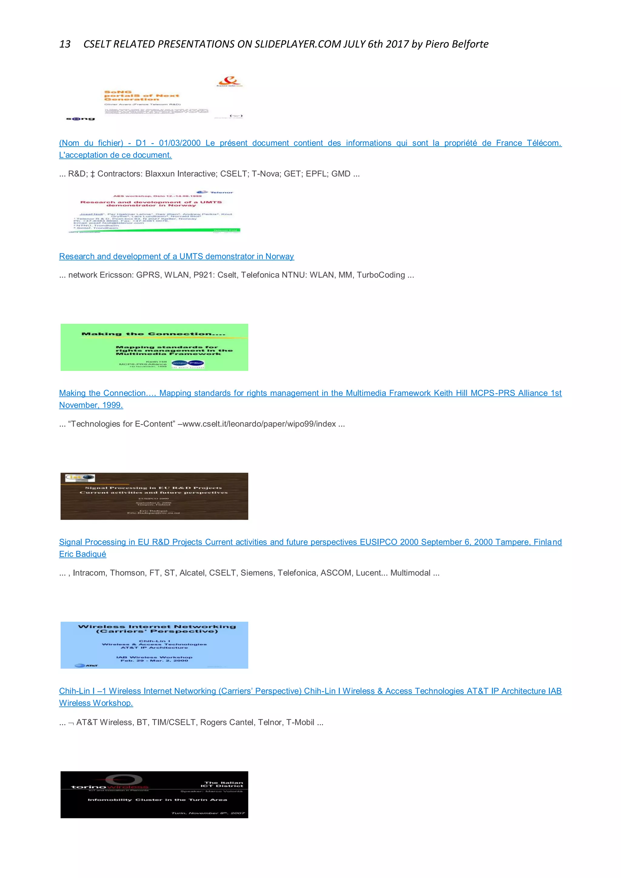 13 CSELT RELATED PRESENTATIONS ON SLIDEPLAYER.COM JULY 6th 2017 by Piero Belforte
(Nom du fichier) - D1 - 01/03/2000 Le présent document contient des informations qui sont la propriété de France Télécom.
L'acceptation de ce document.
... R&D; ‡ Contractors: Blaxxun Interactive; CSELT; T-Nova; GET; EPFL; GMD ...
Research and development of a UMTS demonstrator in Norway
... network Ericsson: GPRS, WLAN, P921: Cselt, Telefonica NTNU: WLAN, MM, TurboCoding ...
Making the Connection…. Mapping standards for rights management in the Multimedia Framework Keith Hill MCPS-PRS Alliance 1st
November, 1999.
... “Technologies for E-Content” –www.cselt.it/leonardo/paper/wipo99/index ...
Signal Processing in EU R&D Projects Current activities and future perspectives EUSIPCO 2000 September 6, 2000 Tampere, Finland
Eric Badiqué
... , Intracom, Thomson, FT, ST, Alcatel, CSELT, Siemens, Telefonica, ASCOM, Lucent... Multimodal ...
Chih-Lin I –1 Wireless Internet Networking (Carriers’ Perspective) Chih-Lin I Wireless & Access Technologies AT&T IP Architecture IAB
Wireless Workshop.
...  AT&T Wireless, BT, TIM/CSELT, Rogers Cantel, Telnor, T-Mobil ...
 