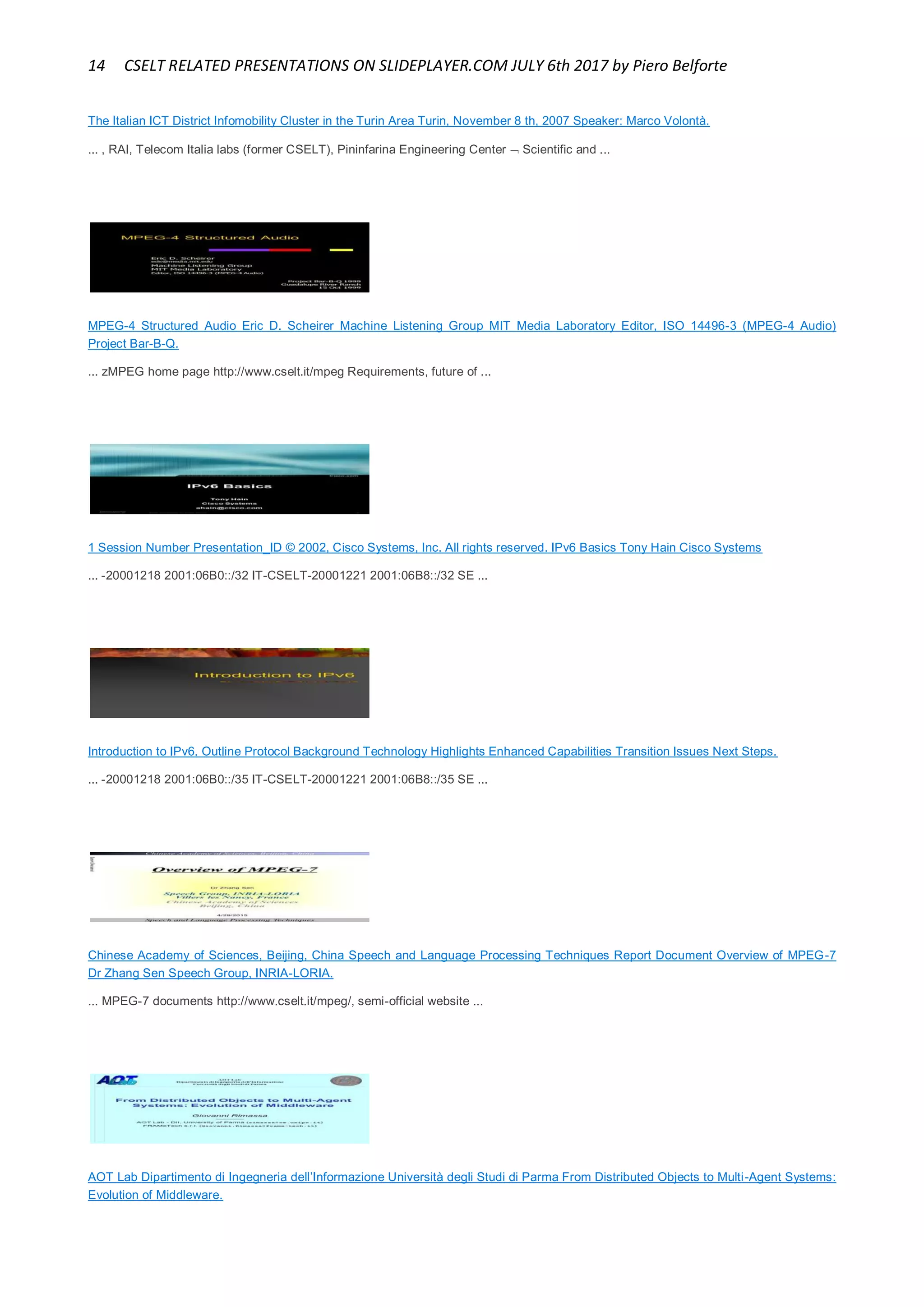 14 CSELT RELATED PRESENTATIONS ON SLIDEPLAYER.COM JULY 6th 2017 by Piero Belforte
The Italian ICT District Infomobility Cluster in the Turin Area Turin, November 8 th, 2007 Speaker: Marco Volontà.
... , RAI, Telecom Italia labs (former CSELT), Pininfarina Engineering Center  Scientific and ...
MPEG-4 Structured Audio Eric D. Scheirer Machine Listening Group MIT Media Laboratory Editor, ISO 14496-3 (MPEG-4 Audio)
Project Bar-B-Q.
... zMPEG home page http://www.cselt.it/mpeg Requirements, future of ...
1 Session Number Presentation_ID © 2002, Cisco Systems, Inc. All rights reserved. IPv6 Basics Tony Hain Cisco Systems
... -20001218 2001:06B0::/32 IT-CSELT-20001221 2001:06B8::/32 SE ...
Introduction to IPv6. Outline Protocol Background Technology Highlights Enhanced Capabilities Transition Issues Next Steps.
... -20001218 2001:06B0::/35 IT-CSELT-20001221 2001:06B8::/35 SE ...
Chinese Academy of Sciences, Beijing, China Speech and Language Processing Techniques Report Document Overview of MPEG-7
Dr Zhang Sen Speech Group, INRIA-LORIA.
... MPEG-7 documents http://www.cselt.it/mpeg/, semi-official website ...
AOT Lab Dipartimento di Ingegneria dell’Informazione Università degli Studi di Parma From Distributed Objects to Multi-Agent Systems:
Evolution of Middleware.
 