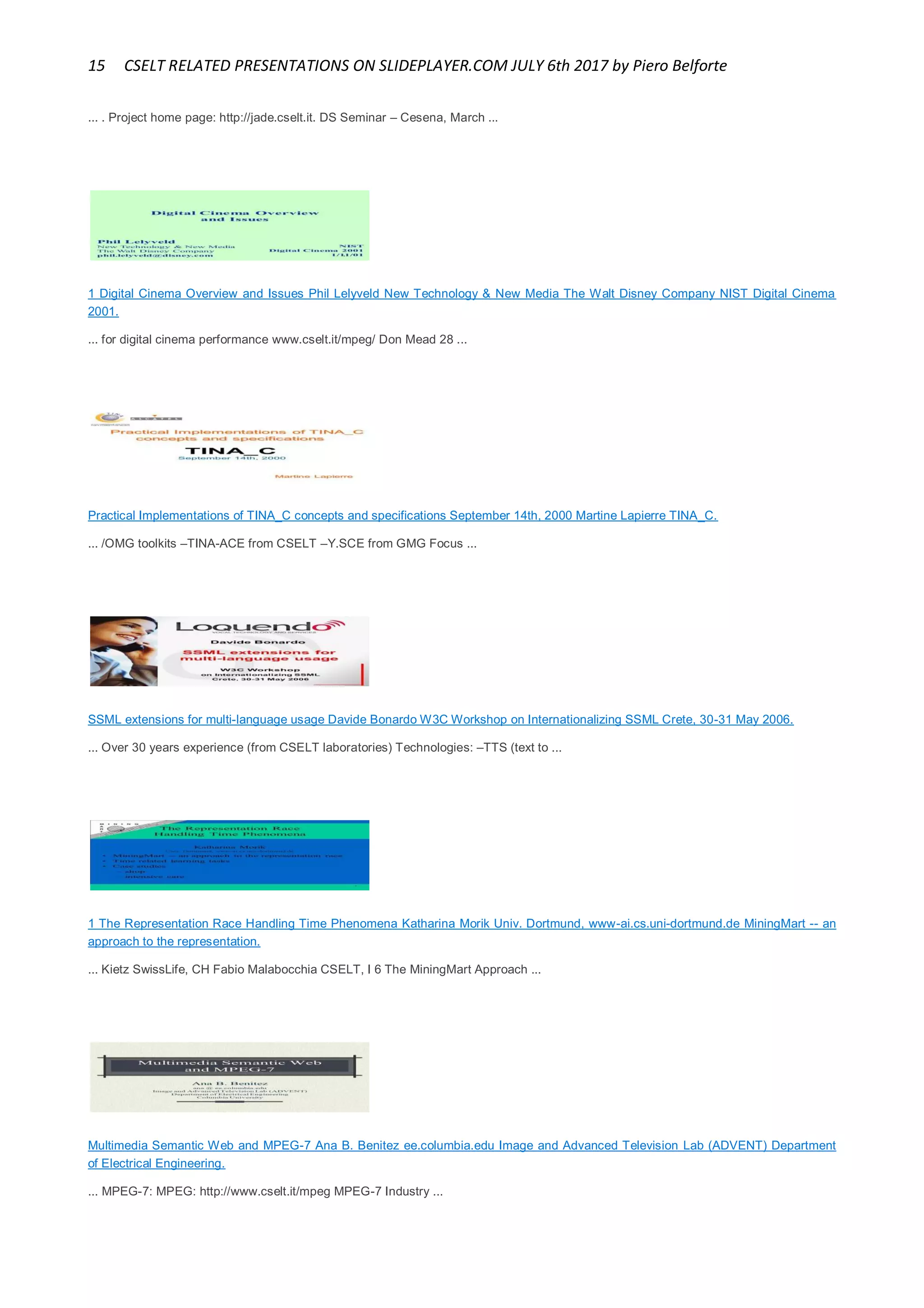 15 CSELT RELATED PRESENTATIONS ON SLIDEPLAYER.COM JULY 6th 2017 by Piero Belforte
... . Project home page: http://jade.cselt.it. DS Seminar – Cesena, March ...
1 Digital Cinema Overview and Issues Phil Lelyveld New Technology & New Media The Walt Disney Company NIST Digital Cinema
2001.
... for digital cinema performance www.cselt.it/mpeg/ Don Mead 28 ...
Practical Implementations of TINA_C concepts and specifications September 14th, 2000 Martine Lapierre TINA_C.
... /OMG toolkits –TINA-ACE from CSELT –Y.SCE from GMG Focus ...
SSML extensions for multi-language usage Davide Bonardo W3C Workshop on Internationalizing SSML Crete, 30-31 May 2006.
... Over 30 years experience (from CSELT laboratories) Technologies: –TTS (text to ...
1 The Representation Race Handling Time Phenomena Katharina Morik Univ. Dortmund, www-ai.cs.uni-dortmund.de MiningMart -- an
approach to the representation.
... Kietz SwissLife, CH Fabio Malabocchia CSELT, I 6 The MiningMart Approach ...
Multimedia Semantic Web and MPEG-7 Ana B. Benitez ee.columbia.edu Image and Advanced Television Lab (ADVENT) Department
of Electrical Engineering.
... MPEG-7: MPEG: http://www.cselt.it/mpeg MPEG-7 Industry ...
 