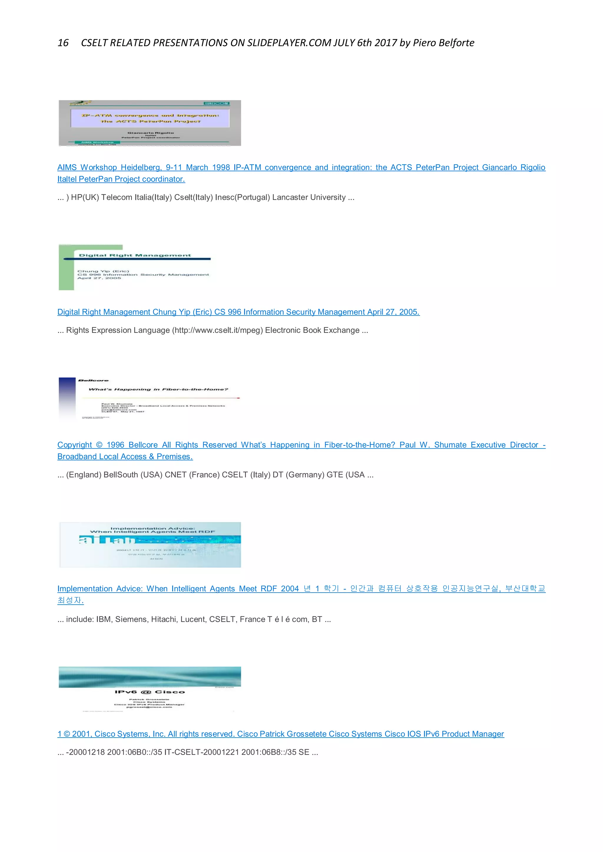 16 CSELT RELATED PRESENTATIONS ON SLIDEPLAYER.COM JULY 6th 2017 by Piero Belforte
AIMS Workshop Heidelberg, 9-11 March 1998 IP-ATM convergence and integration: the ACTS PeterPan Project Giancarlo Rigolio
Italtel PeterPan Project coordinator.
... ) HP(UK) Telecom Italia(Italy) Cselt(Italy) Inesc(Portugal) Lancaster University ...
Digital Right Management Chung Yip (Eric) CS 996 Information Security Management April 27, 2005.
... Rights Expression Language (http://www.cselt.it/mpeg) Electronic Book Exchange ...
Copyright © 1996 Bellcore All Rights Reserved What’s Happening in Fiber-to-the-Home? Paul W. Shumate Executive Director -
Broadband Local Access & Premises.
... (England) BellSouth (USA) CNET (France) CSELT (Italy) DT (Germany) GTE (USA ...
Implementation Advice: When Intelligent Agents Meet RDF 2004 년 1 학기 - 인간과 컴퓨터 상호작용 인공지능연구실, 부산대학교
최성자.
... include: IBM, Siemens, Hitachi, Lucent, CSELT, France T é l é com, BT ...
1 © 2001, Cisco Systems, Inc. All rights reserved. Cisco Patrick Grossetete Cisco Systems Cisco IOS IPv6 Product Manager
... -20001218 2001:06B0::/35 IT-CSELT-20001221 2001:06B8::/35 SE ...
 