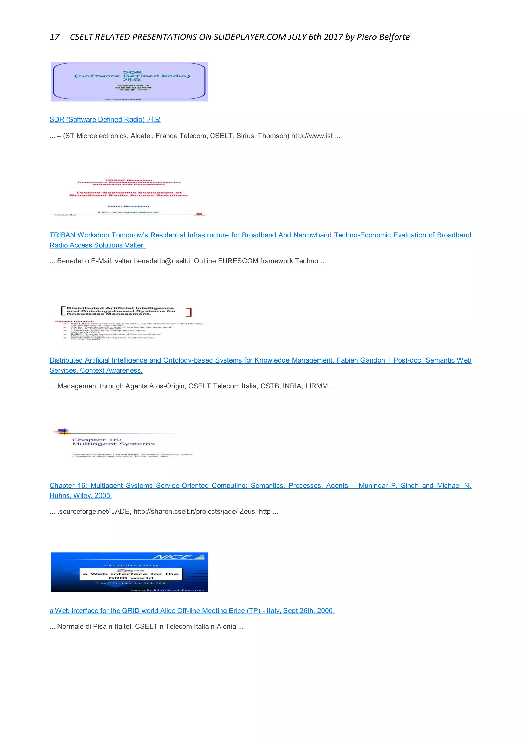 17 CSELT RELATED PRESENTATIONS ON SLIDEPLAYER.COM JULY 6th 2017 by Piero Belforte
SDR (Software Defined Radio) 개요
... – (ST Microelectronics, Alcatel, France Telecom, CSELT, Sirius, Thomson) http://www.ist ...
TRIBAN Workshop Tomorrow’s Residential Infrastructure for Broadband And Narrowband Techno-Economic Evaluation of Broadband
Radio Access Solutions Valter.
... Benedetto E-Mail: valter.benedetto@cselt.it Outline EURESCOM framework Techno ...
Distributed Artificial Intelligence and Ontology-based Systems for Knowledge Management. Fabien Gandon  Post-doc “Semantic Web
Services, Context Awareness.
... Management through Agents Atos-Origin, CSELT Telecom Italia, CSTB, INRIA, LIRMM ...
Chapter 16: Multiagent Systems Service-Oriented Computing: Semantics, Processes, Agents – Munindar P. Singh and Michael N.
Huhns, Wiley, 2005.
... .sourceforge.net/ JADE, http://sharon.cselt.it/projects/jade/ Zeus, http ...
a Web interface for the GRID world Alice Off-line Meeting Erice (TP) - Italy, Sept 26th, 2000.
... Normale di Pisa n Italtel, CSELT n Telecom Italia n Alenia ...
 