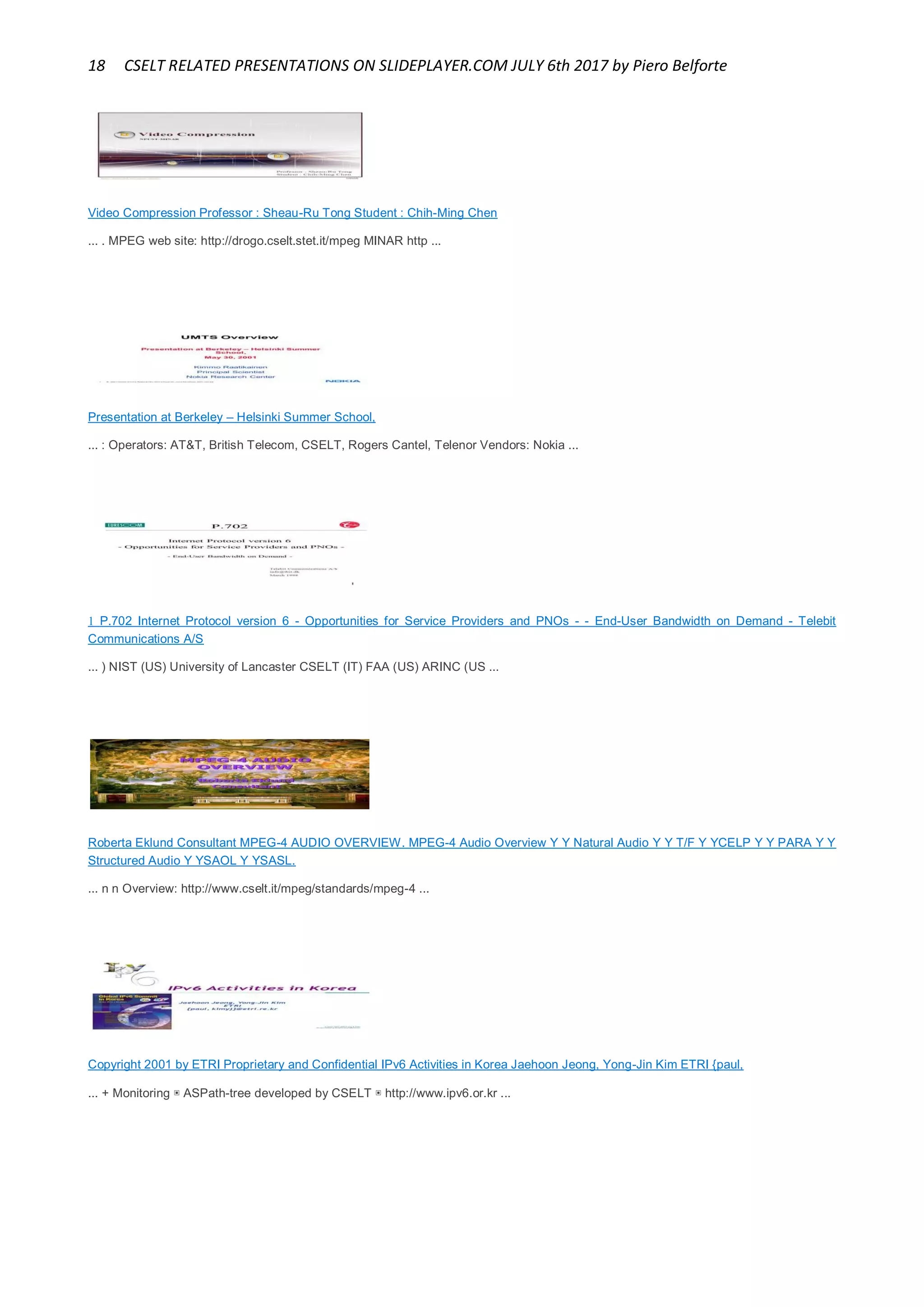 18 CSELT RELATED PRESENTATIONS ON SLIDEPLAYER.COM JULY 6th 2017 by Piero Belforte
Video Compression Professor : Sheau-Ru Tong Student : Chih-Ming Chen
... . MPEG web site: http://drogo.cselt.stet.it/mpeg MINAR http ...
Presentation at Berkeley – Helsinki Summer School,
... : Operators: AT&T, British Telecom, CSELT, Rogers Cantel, Telenor Vendors: Nokia ...
 P.702 Internet Protocol version 6 - Opportunities for Service Providers and PNOs - - End-User Bandwidth on Demand - Telebit
Communications A/S
... ) NIST (US) University of Lancaster CSELT (IT) FAA (US) ARINC (US ...
Roberta Eklund Consultant MPEG-4 AUDIO OVERVIEW. MPEG-4 Audio Overview Y Y Natural Audio Y Y T/F Y YCELP Y Y PARA Y Y
Structured Audio Y YSAOL Y YSASL.
... n n Overview: http://www.cselt.it/mpeg/standards/mpeg-4 ...
Copyright 2001 by ETRI Proprietary and Confidential IPv6 Activities in Korea Jaehoon Jeong, Yong-Jin Kim ETRI {paul,
... + Monitoring ▣ ASPath-tree developed by CSELT ▣ http://www.ipv6.or.kr ...
 