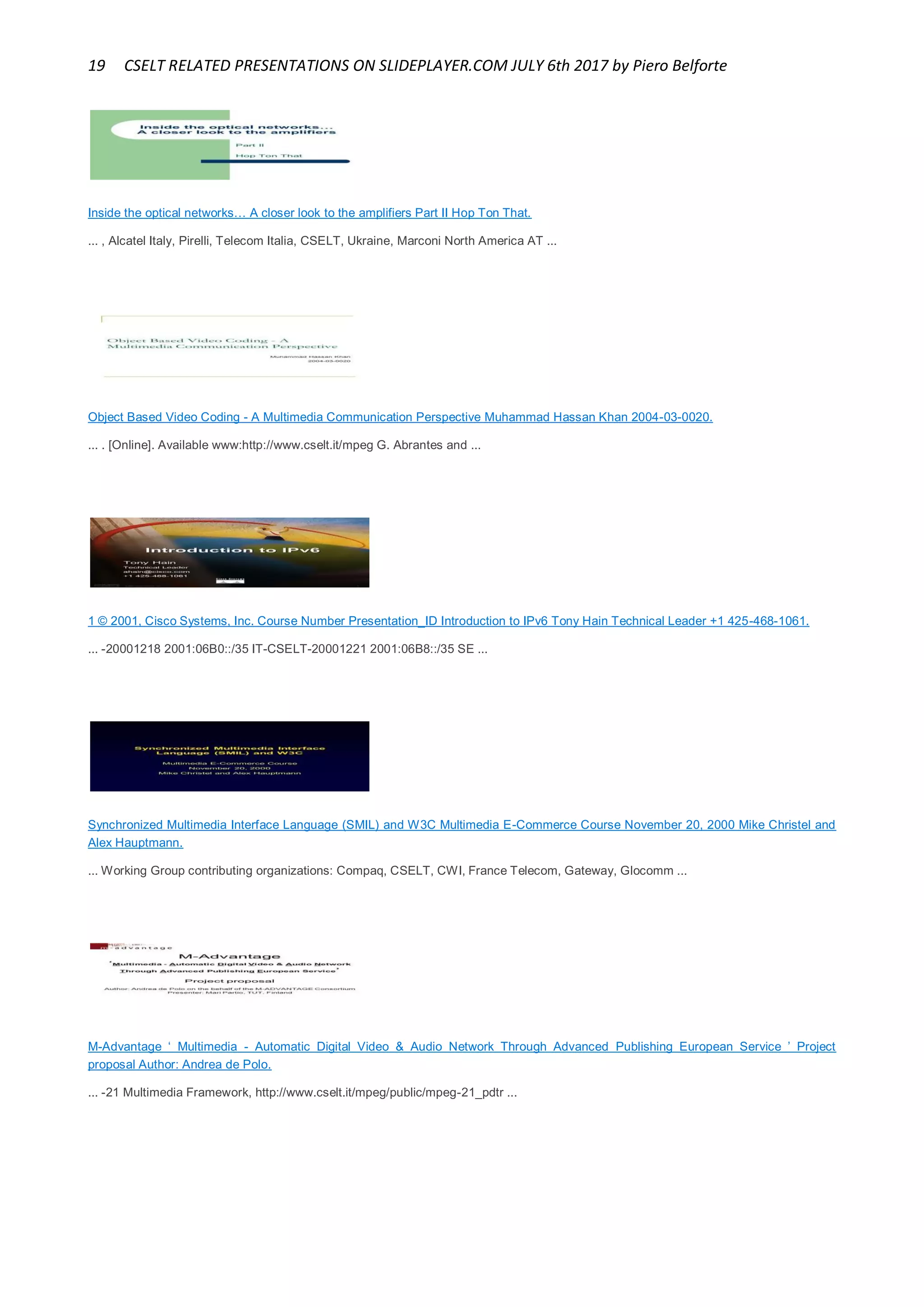 19 CSELT RELATED PRESENTATIONS ON SLIDEPLAYER.COM JULY 6th 2017 by Piero Belforte
Inside the optical networks… A closer look to the amplifiers Part II Hop Ton That.
... , Alcatel Italy, Pirelli, Telecom Italia, CSELT, Ukraine, Marconi North America AT ...
Object Based Video Coding - A Multimedia Communication Perspective Muhammad Hassan Khan 2004-03-0020.
... . [Online]. Available www:http://www.cselt.it/mpeg G. Abrantes and ...
1 © 2001, Cisco Systems, Inc. Course Number Presentation_ID Introduction to IPv6 Tony Hain Technical Leader +1 425-468-1061.
... -20001218 2001:06B0::/35 IT-CSELT-20001221 2001:06B8::/35 SE ...
Synchronized Multimedia Interface Language (SMIL) and W3C Multimedia E-Commerce Course November 20, 2000 Mike Christel and
Alex Hauptmann.
... Working Group contributing organizations: Compaq, CSELT, CWI, France Telecom, Gateway, Glocomm ...
M-Advantage ‘ Multimedia - Automatic Digital Video & Audio Network Through Advanced Publishing European Service ’ Project
proposal Author: Andrea de Polo.
... -21 Multimedia Framework, http://www.cselt.it/mpeg/public/mpeg-21_pdtr ...
 