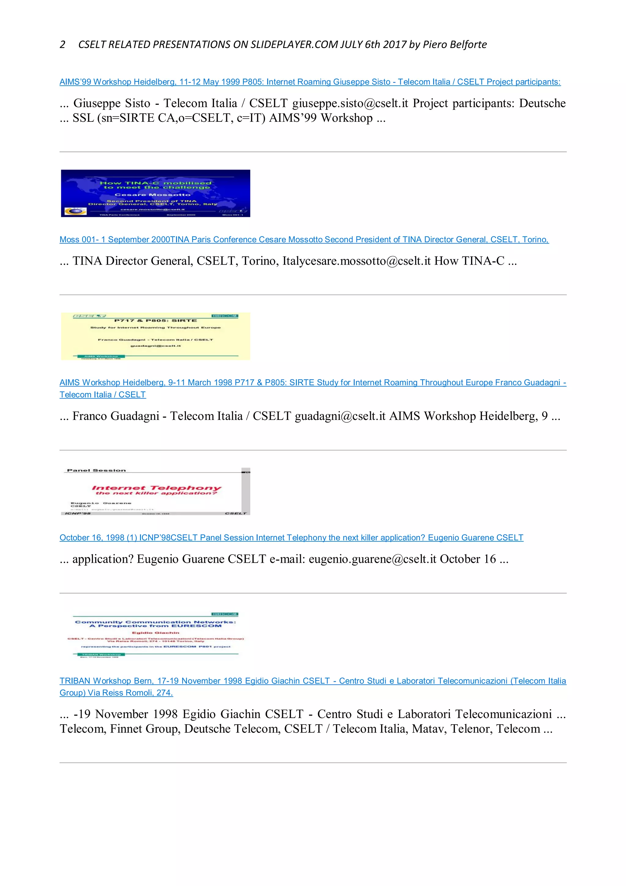 2 CSELT RELATED PRESENTATIONS ON SLIDEPLAYER.COM JULY 6th 2017 by Piero Belforte
AIMS’99 Workshop Heidelberg, 11-12 May 1999 P805: Internet Roaming Giuseppe Sisto - Telecom Italia / CSELT Project participants:
... Giuseppe Sisto - Telecom Italia / CSELT giuseppe.sisto@cselt.it Project participants: Deutsche
... SSL (sn=SIRTE CA,o=CSELT, c=IT) AIMS’99 Workshop ...
Moss 001- 1 September 2000TINA Paris Conference Cesare Mossotto Second President of TINA Director General, CSELT, Torino,
... TINA Director General, CSELT, Torino, Italycesare.mossotto@cselt.it How TINA-C ...
AIMS Workshop Heidelberg, 9-11 March 1998 P717 & P805: SIRTE Study for Internet Roaming Throughout Europe Franco Guadagni -
Telecom Italia / CSELT
... Franco Guadagni - Telecom Italia / CSELT guadagni@cselt.it AIMS Workshop Heidelberg, 9 ...
October 16, 1998 (1) ICNP’98CSELT Panel Session Internet Telephony the next killer application? Eugenio Guarene CSELT
... application? Eugenio Guarene CSELT e-mail: eugenio.guarene@cselt.it October 16 ...
TRIBAN Workshop Bern, 17-19 November 1998 Egidio Giachin CSELT - Centro Studi e Laboratori Telecomunicazioni (Telecom Italia
Group) Via Reiss Romoli, 274.
... -19 November 1998 Egidio Giachin CSELT - Centro Studi e Laboratori Telecomunicazioni ...
Telecom, Finnet Group, Deutsche Telecom, CSELT / Telecom Italia, Matav, Telenor, Telecom ...
 