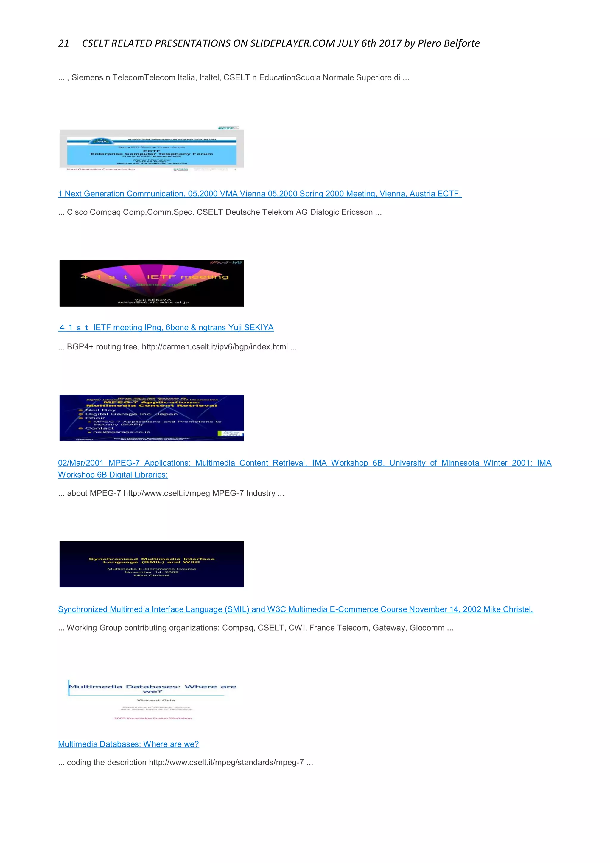 21 CSELT RELATED PRESENTATIONS ON SLIDEPLAYER.COM JULY 6th 2017 by Piero Belforte
... , Siemens n TelecomTelecom Italia, Italtel, CSELT n EducationScuola Normale Superiore di ...
1 Next Generation Communication. 05.2000 VMA Vienna 05.2000 Spring 2000 Meeting, Vienna, Austria ECTF.
... Cisco Compaq Comp.Comm.Spec. CSELT Deutsche Telekom AG Dialogic Ericsson ...
４１ｓｔ IETF meeting IPng, 6bone & ngtrans Yuji SEKIYA
... BGP4+ routing tree. http://carmen.cselt.it/ipv6/bgp/index.html ...
02/Mar/2001 MPEG-7 Applications: Multimedia Content Retrieval, IMA Workshop 6B, University of Minnesota Winter 2001: IMA
Workshop 6B Digital Libraries:
... about MPEG-7 http://www.cselt.it/mpeg MPEG-7 Industry ...
Synchronized Multimedia Interface Language (SMIL) and W3C Multimedia E-Commerce Course November 14, 2002 Mike Christel.
... Working Group contributing organizations: Compaq, CSELT, CWI, France Telecom, Gateway, Glocomm ...
Multimedia Databases: Where are we?
... coding the description http://www.cselt.it/mpeg/standards/mpeg-7 ...
 