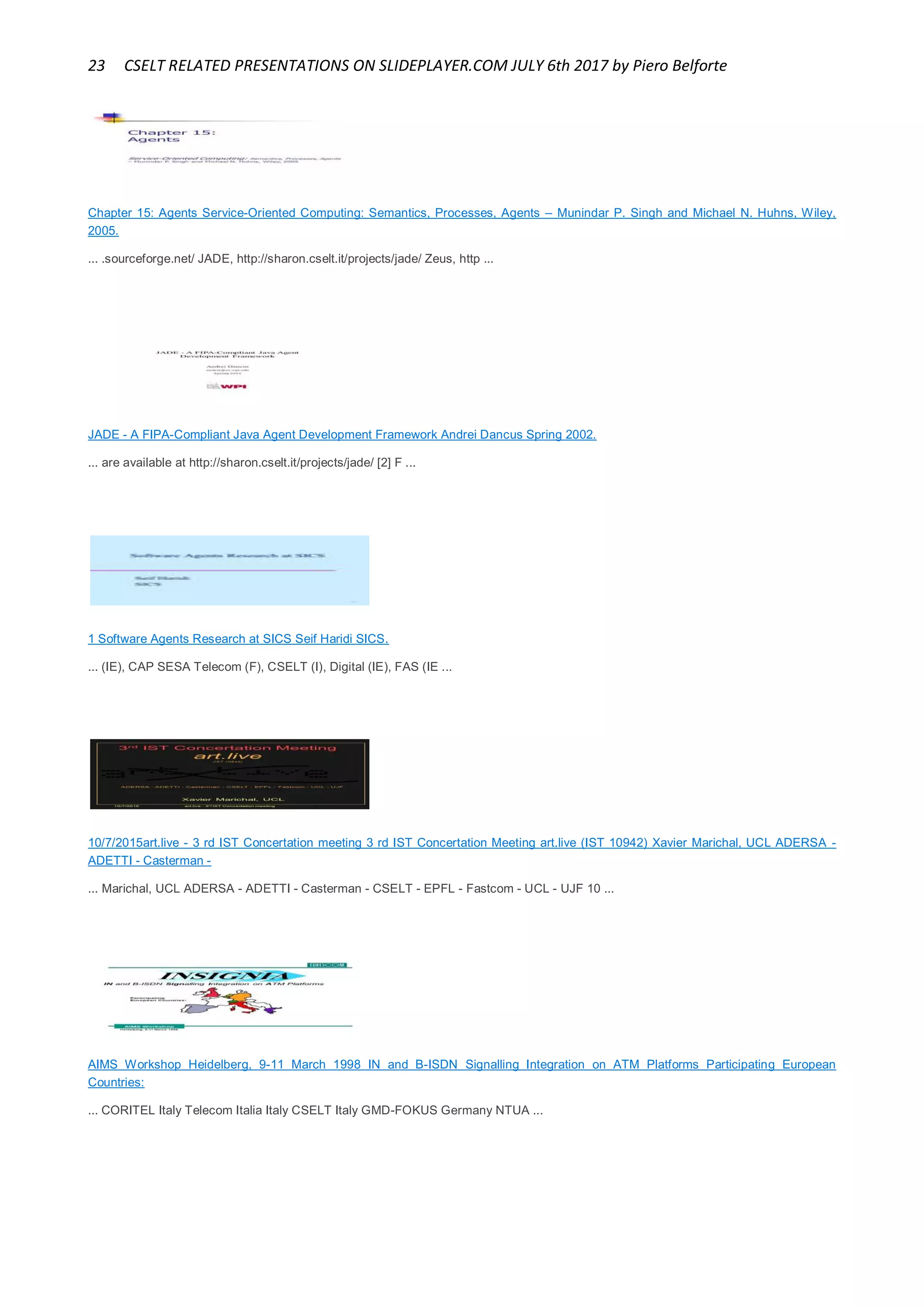 23 CSELT RELATED PRESENTATIONS ON SLIDEPLAYER.COM JULY 6th 2017 by Piero Belforte
Chapter 15: Agents Service-Oriented Computing: Semantics, Processes, Agents – Munindar P. Singh and Michael N. Huhns, Wiley,
2005.
... .sourceforge.net/ JADE, http://sharon.cselt.it/projects/jade/ Zeus, http ...
JADE - A FIPA-Compliant Java Agent Development Framework Andrei Dancus Spring 2002.
... are available at http://sharon.cselt.it/projects/jade/ [2] F ...
1 Software Agents Research at SICS Seif Haridi SICS.
... (IE), CAP SESA Telecom (F), CSELT (I), Digital (IE), FAS (IE ...
10/7/2015art.live - 3 rd IST Concertation meeting 3 rd IST Concertation Meeting art.live (IST 10942) Xavier Marichal, UCL ADERSA -
ADETTI - Casterman -
... Marichal, UCL ADERSA - ADETTI - Casterman - CSELT - EPFL - Fastcom - UCL - UJF 10 ...
AIMS Workshop Heidelberg, 9-11 March 1998 IN and B-ISDN Signalling Integration on ATM Platforms Participating European
Countries:
... CORITEL Italy Telecom Italia Italy CSELT Italy GMD-FOKUS Germany NTUA ...
 