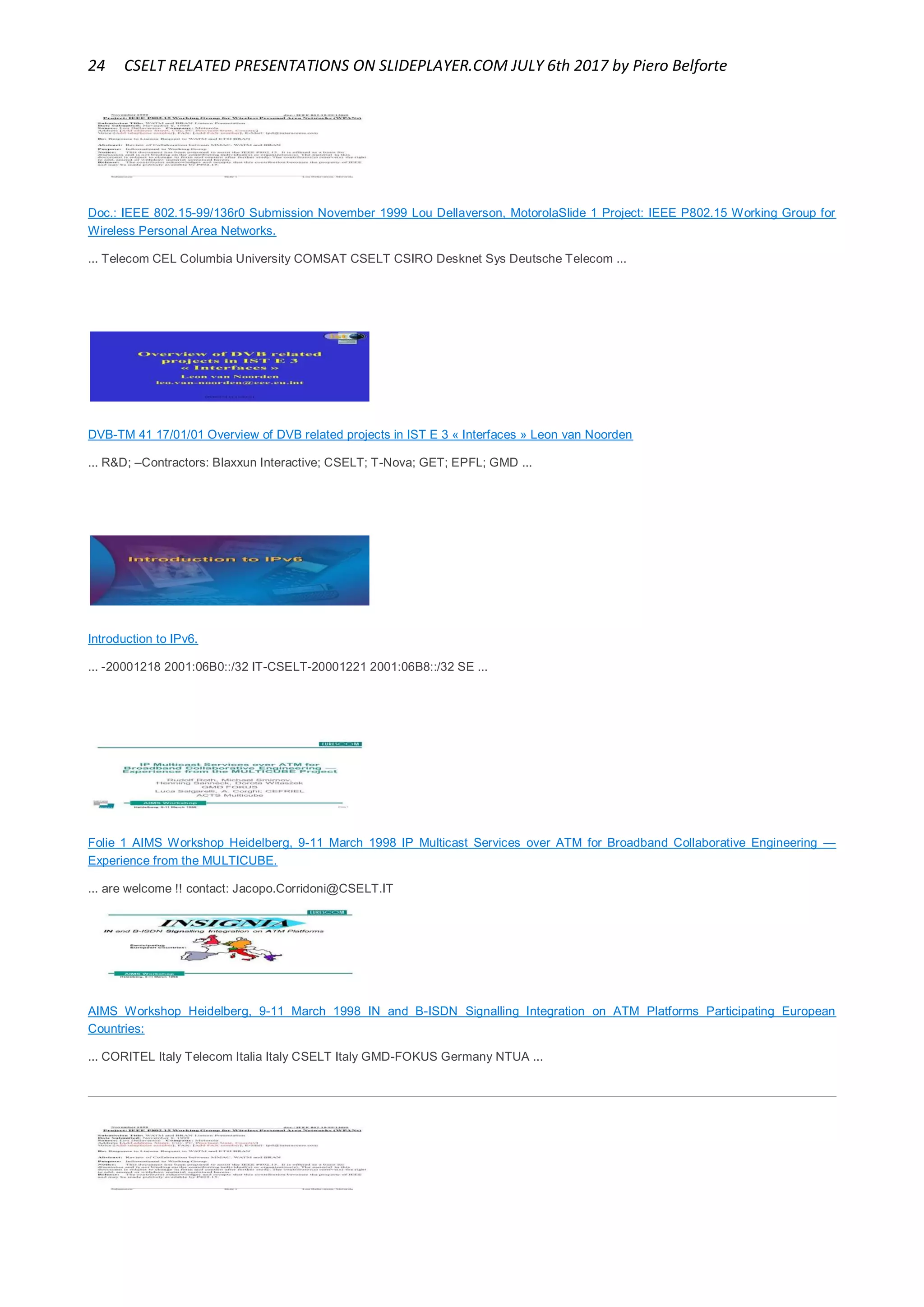 24 CSELT RELATED PRESENTATIONS ON SLIDEPLAYER.COM JULY 6th 2017 by Piero Belforte
Doc.: IEEE 802.15-99/136r0 Submission November 1999 Lou Dellaverson, MotorolaSlide 1 Project: IEEE P802.15 Working Group for
Wireless Personal Area Networks.
... Telecom CEL Columbia University COMSAT CSELT CSIRO Desknet Sys Deutsche Telecom ...
DVB-TM 41 17/01/01 Overview of DVB related projects in IST E 3 « Interfaces » Leon van Noorden
... R&D; –Contractors: Blaxxun Interactive; CSELT; T-Nova; GET; EPFL; GMD ...
Introduction to IPv6.
... -20001218 2001:06B0::/32 IT-CSELT-20001221 2001:06B8::/32 SE ...
Folie 1 AIMS Workshop Heidelberg, 9-11 March 1998 IP Multicast Services over ATM for Broadband Collaborative Engineering —
Experience from the MULTICUBE.
... are welcome !! contact: Jacopo.Corridoni@CSELT.IT
AIMS Workshop Heidelberg, 9-11 March 1998 IN and B-ISDN Signalling Integration on ATM Platforms Participating European
Countries:
... CORITEL Italy Telecom Italia Italy CSELT Italy GMD-FOKUS Germany NTUA ...
 