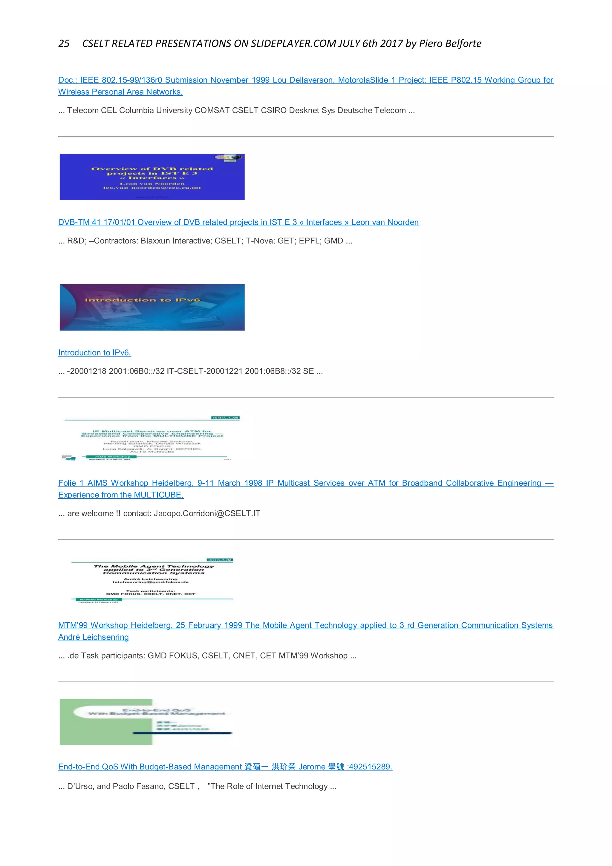 25 CSELT RELATED PRESENTATIONS ON SLIDEPLAYER.COM JULY 6th 2017 by Piero Belforte
Doc.: IEEE 802.15-99/136r0 Submission November 1999 Lou Dellaverson, MotorolaSlide 1 Project: IEEE P802.15 Working Group for
Wireless Personal Area Networks.
... Telecom CEL Columbia University COMSAT CSELT CSIRO Desknet Sys Deutsche Telecom ...
DVB-TM 41 17/01/01 Overview of DVB related projects in IST E 3 « Interfaces » Leon van Noorden
... R&D; –Contractors: Blaxxun Interactive; CSELT; T-Nova; GET; EPFL; GMD ...
Introduction to IPv6.
... -20001218 2001:06B0::/32 IT-CSELT-20001221 2001:06B8::/32 SE ...
Folie 1 AIMS Workshop Heidelberg, 9-11 March 1998 IP Multicast Services over ATM for Broadband Collaborative Engineering —
Experience from the MULTICUBE.
... are welcome !! contact: Jacopo.Corridoni@CSELT.IT
MTM’99 Workshop Heidelberg, 25 February 1999 The Mobile Agent Technology applied to 3 rd Generation Communication Systems
André Leichsenring
... .de Task participants: GMD FOKUS, CSELT, CNET, CET MTM’99 Workshop ...
End-to-End QoS With Budget-Based Management 資碩一 洪玠榮 Jerome 學號 :492515289.
... D’Urso, and Paolo Fasano, CSELT ， ”The Role of Internet Technology ...
 