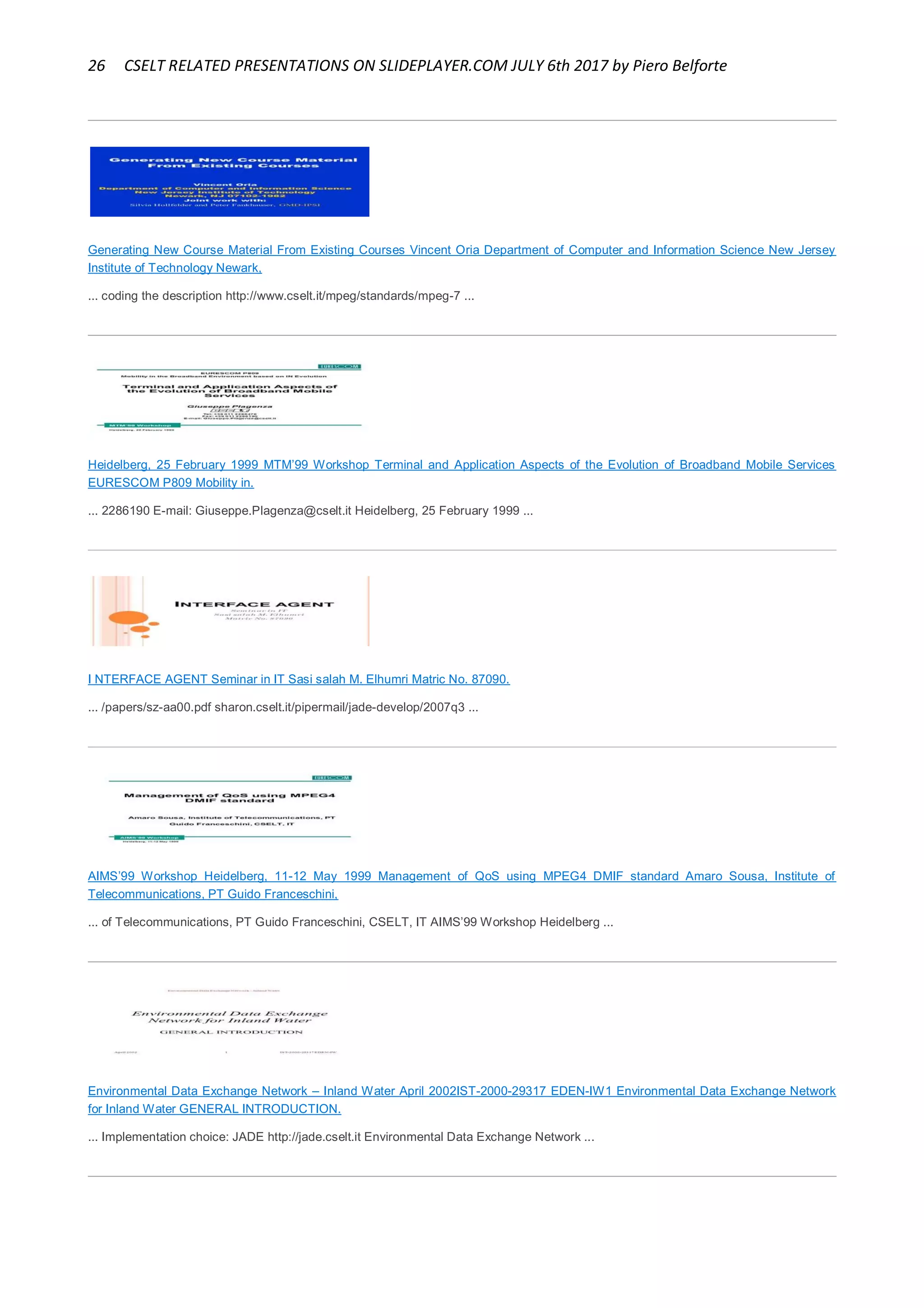 26 CSELT RELATED PRESENTATIONS ON SLIDEPLAYER.COM JULY 6th 2017 by Piero Belforte
Generating New Course Material From Existing Courses Vincent Oria Department of Computer and Information Science New Jersey
Institute of Technology Newark,
... coding the description http://www.cselt.it/mpeg/standards/mpeg-7 ...
Heidelberg, 25 February 1999 MTM’99 Workshop Terminal and Application Aspects of the Evolution of Broadband Mobile Services
EURESCOM P809 Mobility in.
... 2286190 E-mail: Giuseppe.Plagenza@cselt.it Heidelberg, 25 February 1999 ...
I NTERFACE AGENT Seminar in IT Sasi salah M. Elhumri Matric No. 87090.
... /papers/sz-aa00.pdf sharon.cselt.it/pipermail/jade-develop/2007q3 ...
AIMS’99 Workshop Heidelberg, 11-12 May 1999 Management of QoS using MPEG4 DMIF standard Amaro Sousa, Institute of
Telecommunications, PT Guido Franceschini,
... of Telecommunications, PT Guido Franceschini, CSELT, IT AIMS’99 Workshop Heidelberg ...
Environmental Data Exchange Network – Inland Water April 2002IST-2000-29317 EDEN-IW1 Environmental Data Exchange Network
for Inland Water GENERAL INTRODUCTION.
... Implementation choice: JADE http://jade.cselt.it Environmental Data Exchange Network ...
 