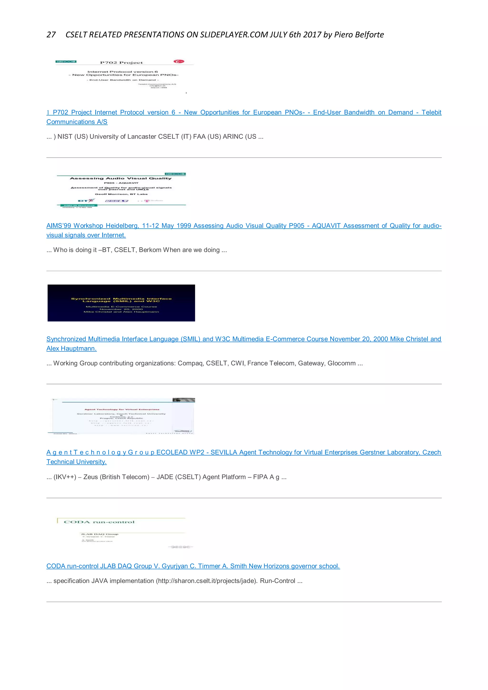 27 CSELT RELATED PRESENTATIONS ON SLIDEPLAYER.COM JULY 6th 2017 by Piero Belforte
 P702 Project Internet Protocol version 6 - New Opportunities for European PNOs- - End-User Bandwidth on Demand - Telebit
Communications A/S
... ) NIST (US) University of Lancaster CSELT (IT) FAA (US) ARINC (US ...
AIMS’99 Workshop Heidelberg, 11-12 May 1999 Assessing Audio Visual Quality P905 - AQUAVIT Assessment of Quality for audio-
visual signals over Internet.
... Who is doing it –BT, CSELT, Berkom When are we doing ...
Synchronized Multimedia Interface Language (SMIL) and W3C Multimedia E-Commerce Course November 20, 2000 Mike Christel and
Alex Hauptmann.
... Working Group contributing organizations: Compaq, CSELT, CWI, France Telecom, Gateway, Glocomm ...
A g e n t T e c h n o l o g y G r o u p ECOLEAD WP2 - SEVILLA Agent Technology for Virtual Enterprises Gerstner Laboratory, Czech
Technical University.
... (IKV++)  Zeus (British Telecom)  JADE (CSELT) Agent Platform – FIPA A g ...
CODA run-control JLAB DAQ Group V. Gyurjyan C. Timmer A. Smith New Horizons governor school.
... specification JAVA implementation (http://sharon.cselt.it/projects/jade). Run-Control ...
 