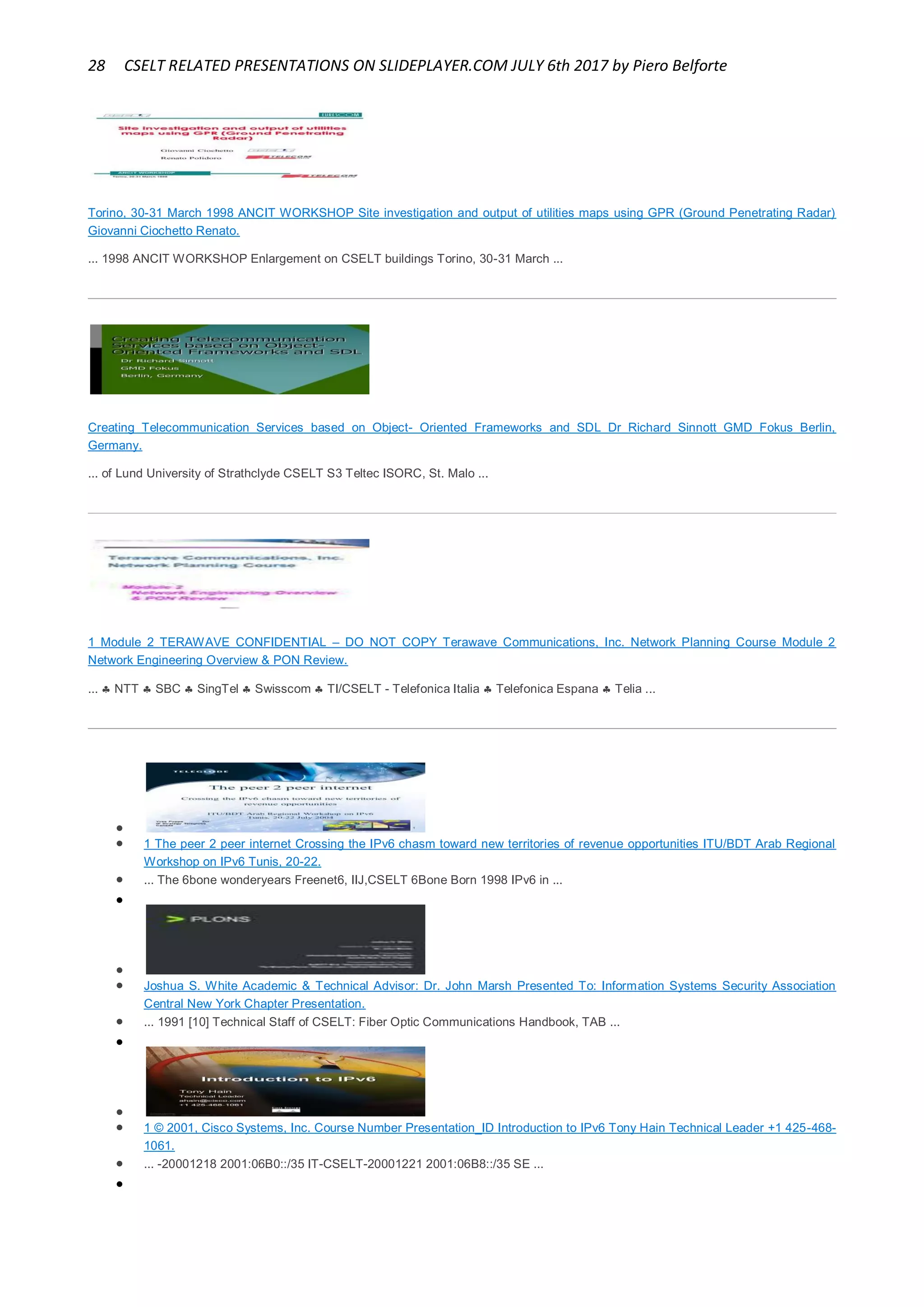 28 CSELT RELATED PRESENTATIONS ON SLIDEPLAYER.COM JULY 6th 2017 by Piero Belforte
Torino, 30-31 March 1998 ANCIT WORKSHOP Site investigation and output of utilities maps using GPR (Ground Penetrating Radar)
Giovanni Ciochetto Renato.
... 1998 ANCIT WORKSHOP Enlargement on CSELT buildings Torino, 30-31 March ...
Creating Telecommunication Services based on Object- Oriented Frameworks and SDL Dr Richard Sinnott GMD Fokus Berlin,
Germany.
... of Lund University of Strathclyde CSELT S3 Teltec ISORC, St. Malo ...
1 Module 2 TERAWAVE CONFIDENTIAL – DO NOT COPY Terawave Communications, Inc. Network Planning Course Module 2
Network Engineering Overview & PON Review.
...  NTT  SBC  SingTel  Swisscom  TI/CSELT - Telefonica Italia  Telefonica Espana  Telia ...


 1 The peer 2 peer internet Crossing the IPv6 chasm toward new territories of revenue opportunities ITU/BDT Arab Regional
Workshop on IPv6 Tunis, 20-22.
 ... The 6bone wonderyears Freenet6, IIJ,CSELT 6Bone Born 1998 IPv6 in ...


 Joshua S. White Academic & Technical Advisor: Dr. John Marsh Presented To: Information Systems Security Association
Central New York Chapter Presentation.
 ... 1991 [10] Technical Staff of CSELT: Fiber Optic Communications Handbook, TAB ...


 1 © 2001, Cisco Systems, Inc. Course Number Presentation_ID Introduction to IPv6 Tony Hain Technical Leader +1 425-468-
1061.
 ... -20001218 2001:06B0::/35 IT-CSELT-20001221 2001:06B8::/35 SE ...

 