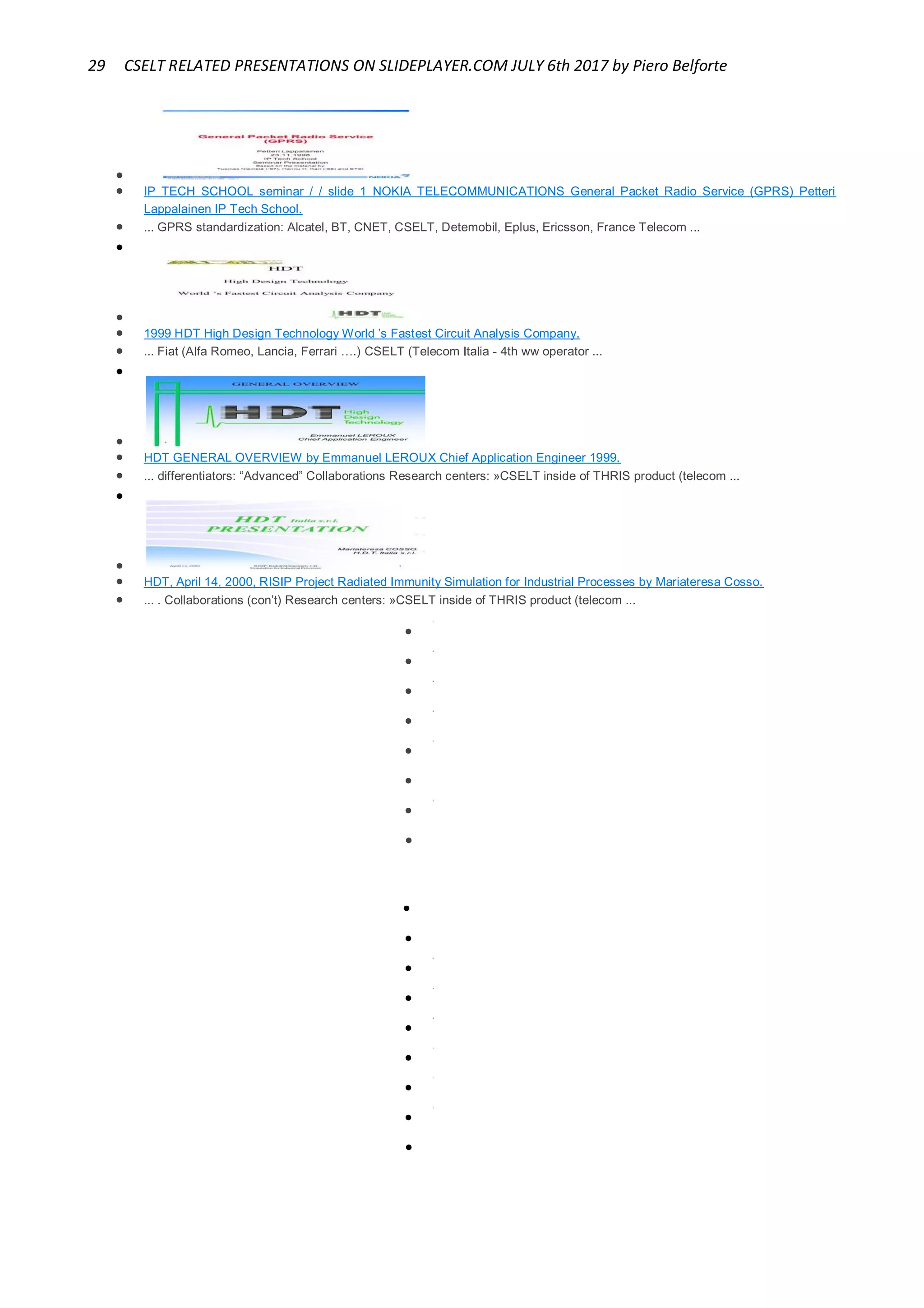 29 CSELT RELATED PRESENTATIONS ON SLIDEPLAYER.COM JULY 6th 2017 by Piero Belforte

 IP TECH SCHOOL seminar / / slide 1 NOKIA TELECOMMUNICATIONS General Packet Radio Service (GPRS) Petteri
Lappalainen IP Tech School.
 ... GPRS standardization: Alcatel, BT, CNET, CSELT, Detemobil, Eplus, Ericsson, France Telecom ...


 1999 HDT High Design Technology World ’s Fastest Circuit Analysis Company.
 ... Fiat (Alfa Romeo, Lancia, Ferrari ….) CSELT (Telecom Italia - 4th ww operator ...


 HDT GENERAL OVERVIEW by Emmanuel LEROUX Chief Application Engineer 1999.
 ... differentiators: “Advanced” Collaborations Research centers: »CSELT inside of THRIS product (telecom ...


 HDT, April 14, 2000, RISIP Project Radiated Immunity Simulation for Industrial Processes by Mariateresa Cosso.
 ... . Collaborations (con’t) Research centers: »CSELT inside of THRIS product (telecom ...

2

3

4

5

6

7

8



1

2

3

4

5

6

7

 