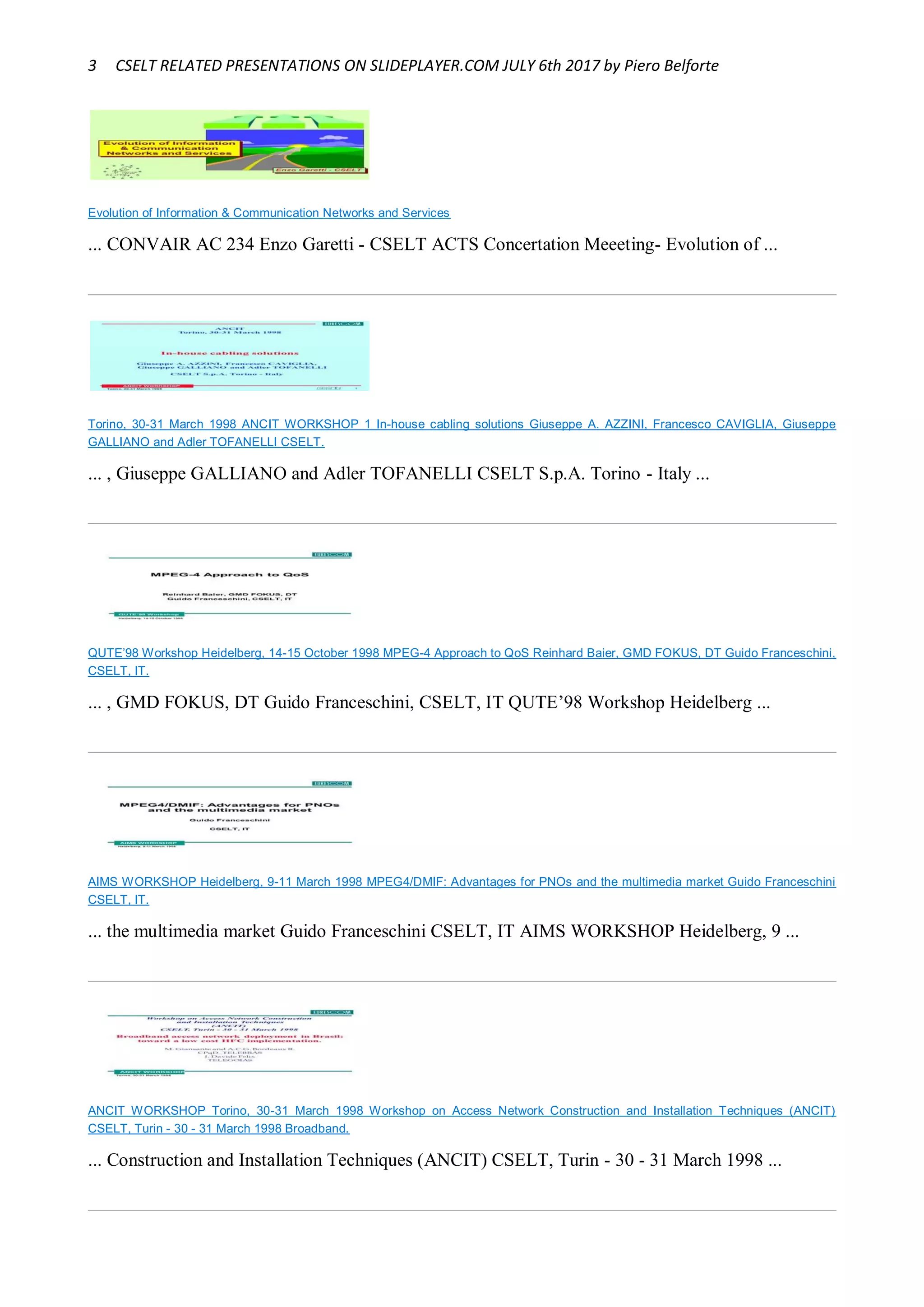 3 CSELT RELATED PRESENTATIONS ON SLIDEPLAYER.COM JULY 6th 2017 by Piero Belforte
Evolution of Information & Communication Networks and Services
... CONVAIR AC 234 Enzo Garetti - CSELT ACTS Concertation Meeeting- Evolution of ...
Torino, 30-31 March 1998 ANCIT WORKSHOP 1 In-house cabling solutions Giuseppe A. AZZINI, Francesco CAVIGLIA, Giuseppe
GALLIANO and Adler TOFANELLI CSELT.
... , Giuseppe GALLIANO and Adler TOFANELLI CSELT S.p.A. Torino - Italy ...
QUTE’98 Workshop Heidelberg, 14-15 October 1998 MPEG-4 Approach to QoS Reinhard Baier, GMD FOKUS, DT Guido Franceschini,
CSELT, IT.
... , GMD FOKUS, DT Guido Franceschini, CSELT, IT QUTE’98 Workshop Heidelberg ...
AIMS WORKSHOP Heidelberg, 9-11 March 1998 MPEG4/DMIF: Advantages for PNOs and the multimedia market Guido Franceschini
CSELT, IT.
... the multimedia market Guido Franceschini CSELT, IT AIMS WORKSHOP Heidelberg, 9 ...
ANCIT WORKSHOP Torino, 30-31 March 1998 Workshop on Access Network Construction and Installation Techniques (ANCIT)
CSELT, Turin - 30 - 31 March 1998 Broadband.
... Construction and Installation Techniques (ANCIT) CSELT, Turin - 30 - 31 March 1998 ...
 