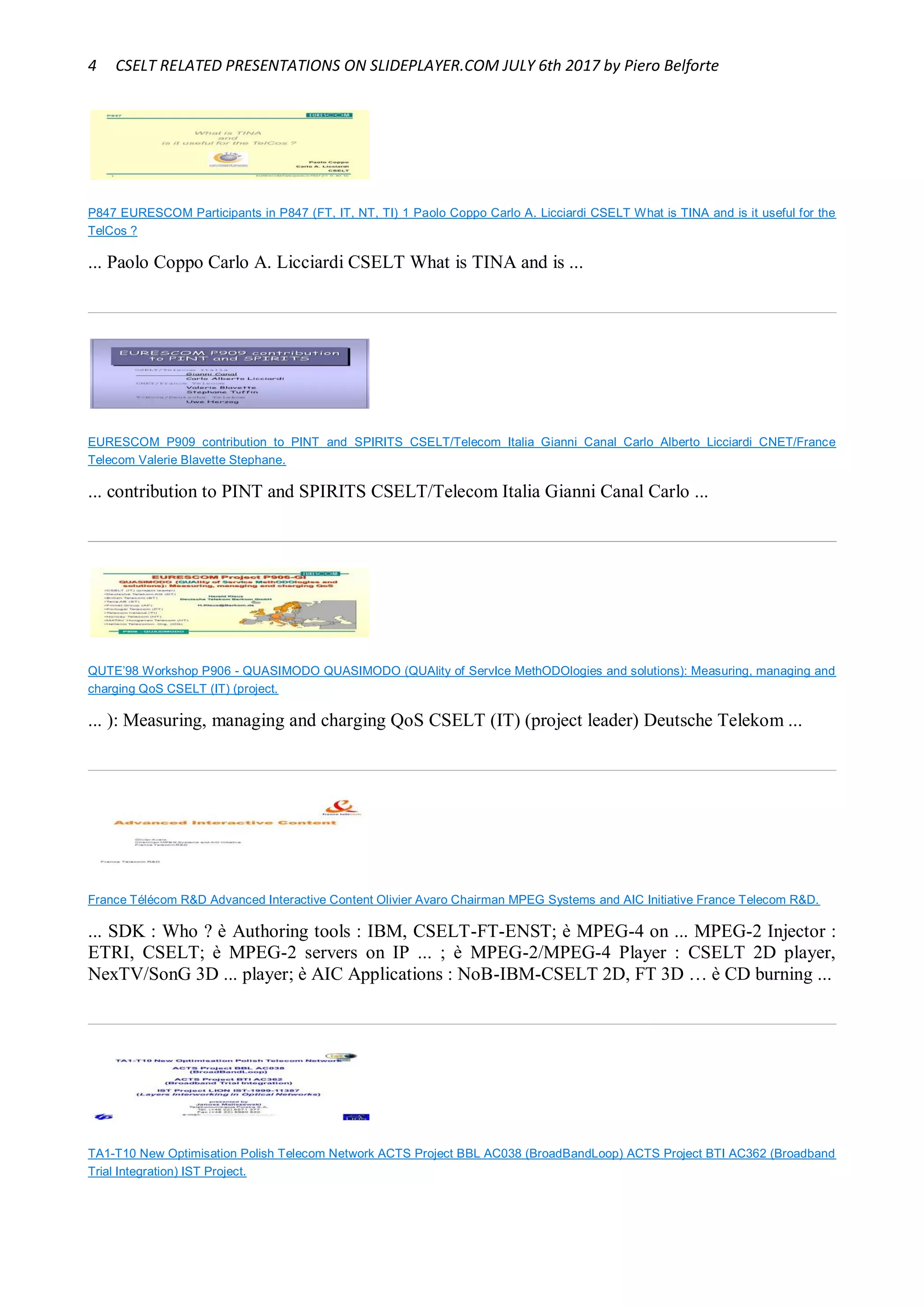 4 CSELT RELATED PRESENTATIONS ON SLIDEPLAYER.COM JULY 6th 2017 by Piero Belforte
P847 EURESCOM Participants in P847 (FT, IT, NT, TI) 1 Paolo Coppo Carlo A. Licciardi CSELT What is TINA and is it useful for the
TelCos ?
... Paolo Coppo Carlo A. Licciardi CSELT What is TINA and is ...
EURESCOM P909 contribution to PINT and SPIRITS CSELT/Telecom Italia Gianni Canal Carlo Alberto Licciardi CNET/France
Telecom Valerie Blavette Stephane.
... contribution to PINT and SPIRITS CSELT/Telecom Italia Gianni Canal Carlo ...
QUTE’98 Workshop P906 - QUASIMODO QUASIMODO (QUAlity of ServIce MethODOlogies and solutions): Measuring, managing and
charging QoS CSELT (IT) (project.
... ): Measuring, managing and charging QoS CSELT (IT) (project leader) Deutsche Telekom ...
France Télécom R&D Advanced Interactive Content Olivier Avaro Chairman MPEG Systems and AIC Initiative France Telecom R&D.
... SDK : Who ? è Authoring tools : IBM, CSELT-FT-ENST; è MPEG-4 on ... MPEG-2 Injector :
ETRI, CSELT; è MPEG-2 servers on IP ... ; è MPEG-2/MPEG-4 Player : CSELT 2D player,
NexTV/SonG 3D ... player; è AIC Applications : NoB-IBM-CSELT 2D, FT 3D … è CD burning ...
TA1-T10 New Optimisation Polish Telecom Network ACTS Project BBL AC038 (BroadBandLoop) ACTS Project BTI AC362 (Broadband
Trial Integration) IST Project.
 