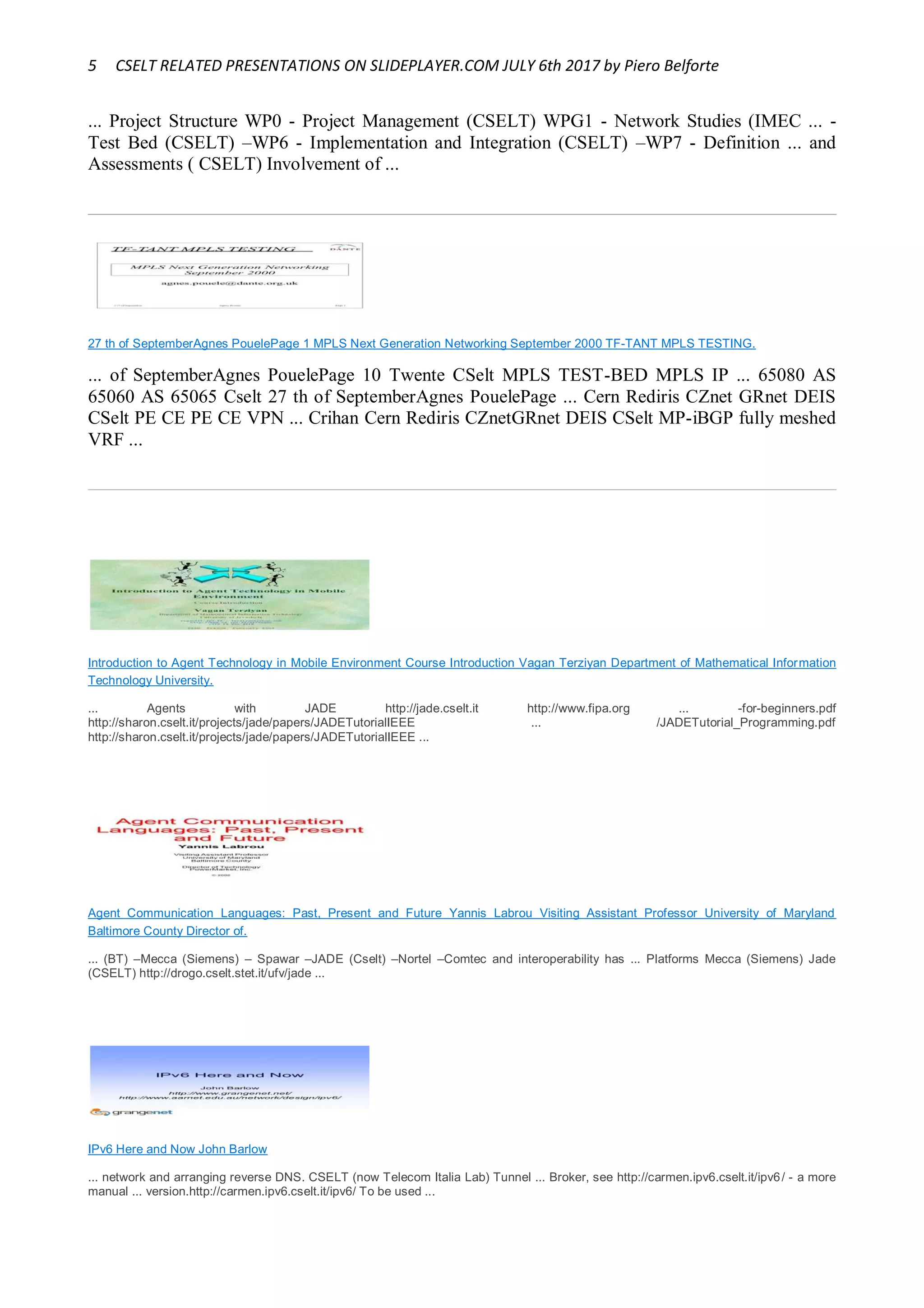 5 CSELT RELATED PRESENTATIONS ON SLIDEPLAYER.COM JULY 6th 2017 by Piero Belforte
... Project Structure WP0 - Project Management (CSELT) WPG1 - Network Studies (IMEC ... -
Test Bed (CSELT) –WP6 - Implementation and Integration (CSELT) –WP7 - Definition ... and
Assessments ( CSELT) Involvement of ...
27 th of SeptemberAgnes PouelePage 1 MPLS Next Generation Networking September 2000 TF-TANT MPLS TESTING.
... of SeptemberAgnes PouelePage 10 Twente CSelt MPLS TEST-BED MPLS IP ... 65080 AS
65060 AS 65065 Cselt 27 th of SeptemberAgnes PouelePage ... Cern Rediris CZnet GRnet DEIS
CSelt PE CE PE CE VPN ... Crihan Cern Rediris CZnetGRnet DEIS CSelt MP-iBGP fully meshed
VRF ...
Introduction to Agent Technology in Mobile Environment Course Introduction Vagan Terziyan Department of Mathematical Information
Technology University.
... Agents with JADE http://jade.cselt.it http://www.fipa.org ... -for-beginners.pdf
http://sharon.cselt.it/projects/jade/papers/JADETutorialIEEE ... /JADETutorial_Programming.pdf
http://sharon.cselt.it/projects/jade/papers/JADETutorialIEEE ...
Agent Communication Languages: Past, Present and Future Yannis Labrou Visiting Assistant Professor University of Maryland
Baltimore County Director of.
... (BT) –Mecca (Siemens) – Spawar –JADE (Cselt) –Nortel –Comtec and interoperability has ... Platforms Mecca (Siemens) Jade
(CSELT) http://drogo.cselt.stet.it/ufv/jade ...
IPv6 Here and Now John Barlow
... network and arranging reverse DNS. CSELT (now Telecom Italia Lab) Tunnel ... Broker, see http://carmen.ipv6.cselt.it/ipv6/ - a more
manual ... version.http://carmen.ipv6.cselt.it/ipv6/ To be used ...
 