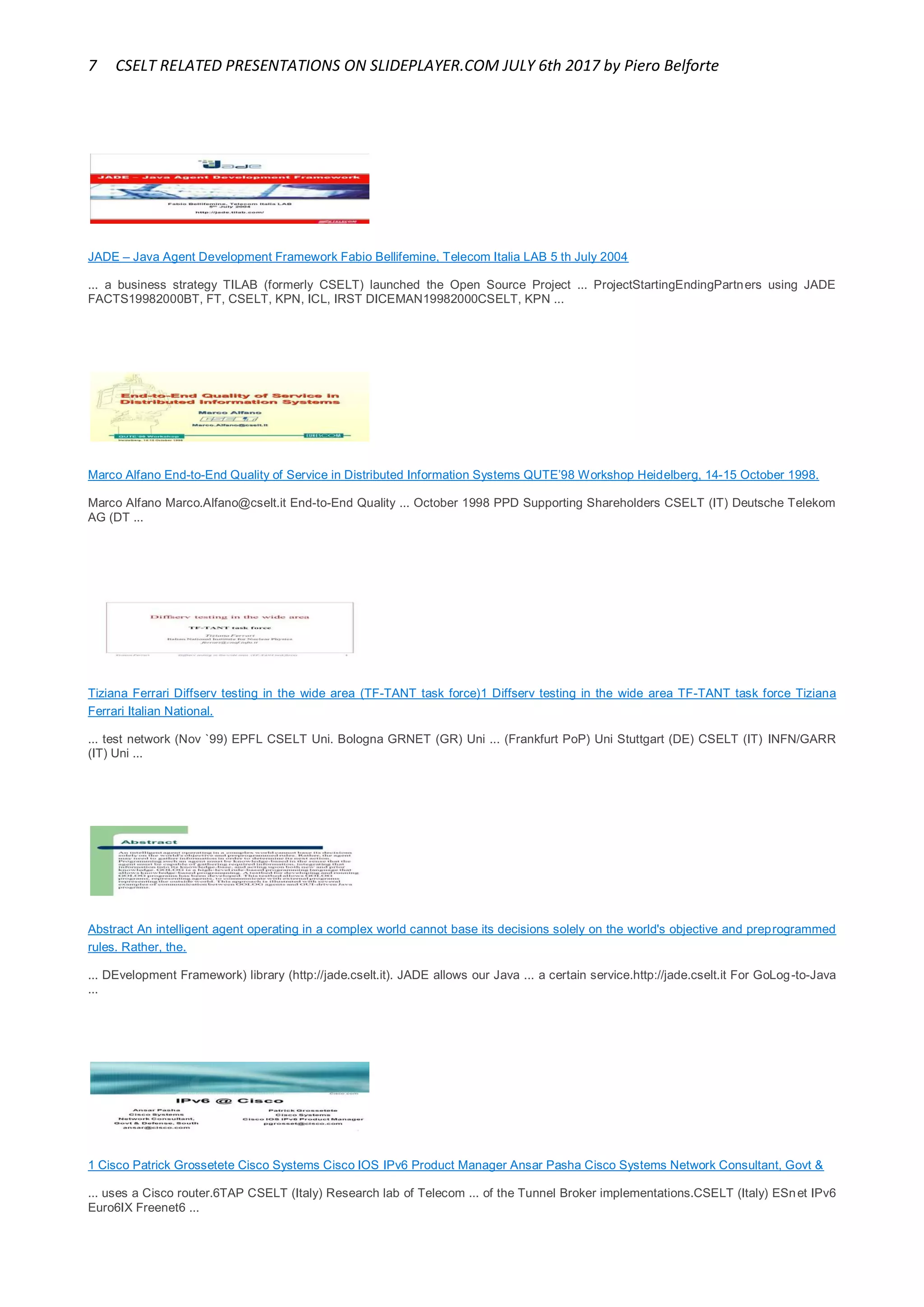 7 CSELT RELATED PRESENTATIONS ON SLIDEPLAYER.COM JULY 6th 2017 by Piero Belforte
JADE – Java Agent Development Framework Fabio Bellifemine, Telecom Italia LAB 5 th July 2004
... a business strategy TILAB (formerly CSELT) launched the Open Source Project ... ProjectStartingEndingPartners using JADE
FACTS19982000BT, FT, CSELT, KPN, ICL, IRST DICEMAN19982000CSELT, KPN ...
Marco Alfano End-to-End Quality of Service in Distributed Information Systems QUTE’98 Workshop Heidelberg, 14-15 October 1998.
Marco Alfano Marco.Alfano@cselt.it End-to-End Quality ... October 1998 PPD Supporting Shareholders CSELT (IT) Deutsche Telekom
AG (DT ...
Tiziana Ferrari Diffserv testing in the wide area (TF-TANT task force)1 Diffserv testing in the wide area TF-TANT task force Tiziana
Ferrari Italian National.
... test network (Nov `99) EPFL CSELT Uni. Bologna GRNET (GR) Uni ... (Frankfurt PoP) Uni Stuttgart (DE) CSELT (IT) INFN/GARR
(IT) Uni ...
Abstract An intelligent agent operating in a complex world cannot base its decisions solely on the world's objective and preprogrammed
rules. Rather, the.
... DEvelopment Framework) library (http://jade.cselt.it). JADE allows our Java ... a certain service.http://jade.cselt.it For GoLog-to-Java
...
1 Cisco Patrick Grossetete Cisco Systems Cisco IOS IPv6 Product Manager Ansar Pasha Cisco Systems Network Consultant, Govt &
... uses a Cisco router.6TAP CSELT (Italy) Research lab of Telecom ... of the Tunnel Broker implementations.CSELT (Italy) ESnet IPv6
Euro6IX Freenet6 ...
 