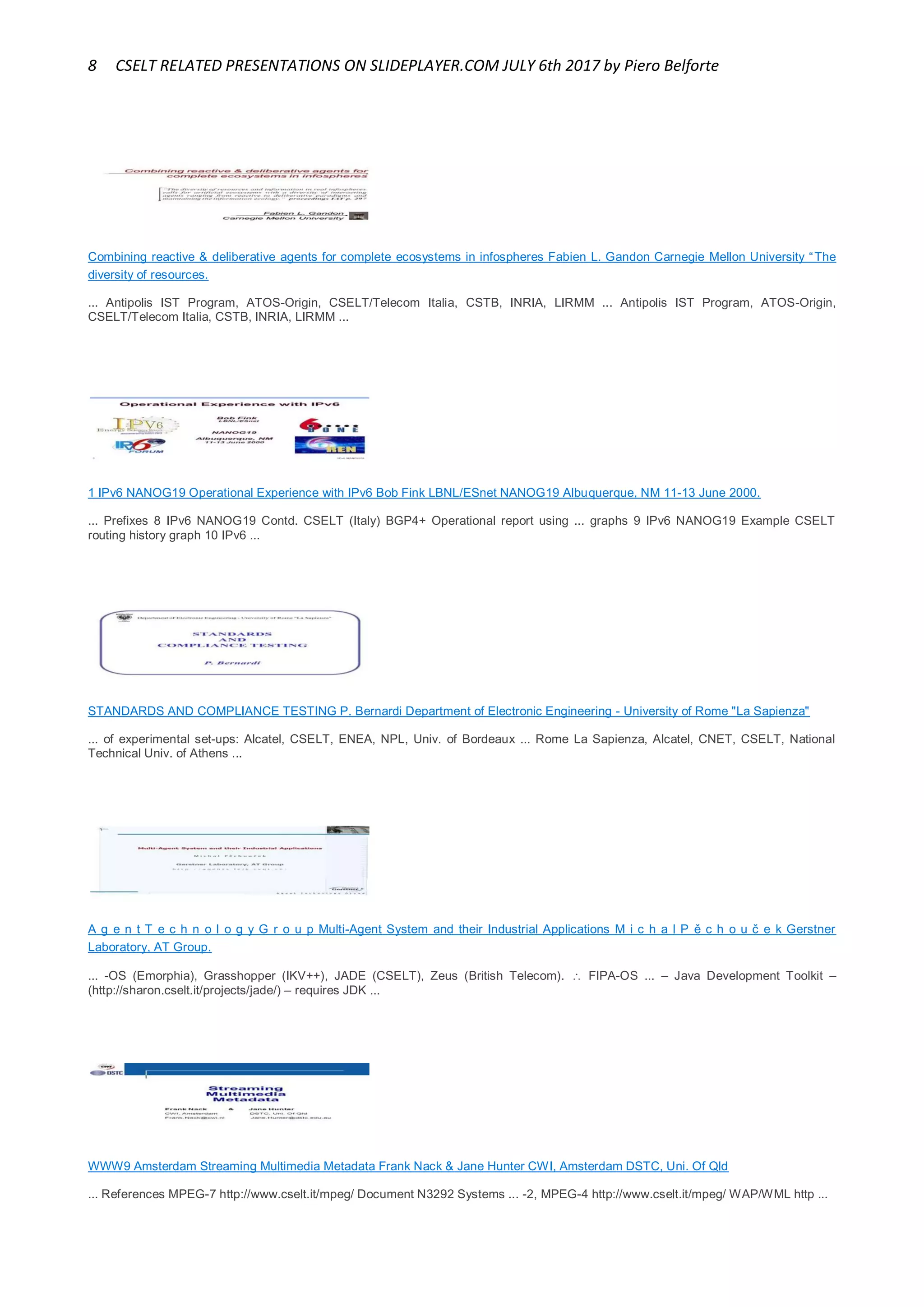 8 CSELT RELATED PRESENTATIONS ON SLIDEPLAYER.COM JULY 6th 2017 by Piero Belforte
Combining reactive & deliberative agents for complete ecosystems in infospheres Fabien L. Gandon Carnegie Mellon University “The
diversity of resources.
... Antipolis IST Program, ATOS-Origin, CSELT/Telecom Italia, CSTB, INRIA, LIRMM ... Antipolis IST Program, ATOS-Origin,
CSELT/Telecom Italia, CSTB, INRIA, LIRMM ...
1 IPv6 NANOG19 Operational Experience with IPv6 Bob Fink LBNL/ESnet NANOG19 Albuquerque, NM 11-13 June 2000.
... Prefixes 8 IPv6 NANOG19 Contd. CSELT (Italy) BGP4+ Operational report using ... graphs 9 IPv6 NANOG19 Example CSELT
routing history graph 10 IPv6 ...
STANDARDS AND COMPLIANCE TESTING P. Bernardi Department of Electronic Engineering - University of Rome "La Sapienza"
... of experimental set-ups: Alcatel, CSELT, ENEA, NPL, Univ. of Bordeaux ... Rome La Sapienza, Alcatel, CNET, CSELT, National
Technical Univ. of Athens ...
A g e n t T e c h n o l o g y G r o u p Multi-Agent System and their Industrial Applications M i c h a l P ě c h o u č e k Gerstner
Laboratory, AT Group.
... -OS (Emorphia), Grasshopper (IKV++), JADE (CSELT), Zeus (British Telecom).  FIPA-OS ... – Java Development Toolkit –
(http://sharon.cselt.it/projects/jade/) – requires JDK ...
WWW9 Amsterdam Streaming Multimedia Metadata Frank Nack & Jane Hunter CWI, Amsterdam DSTC, Uni. Of Qld
... References MPEG-7 http://www.cselt.it/mpeg/ Document N3292 Systems ... -2, MPEG-4 http://www.cselt.it/mpeg/ WAP/WML http ...
 