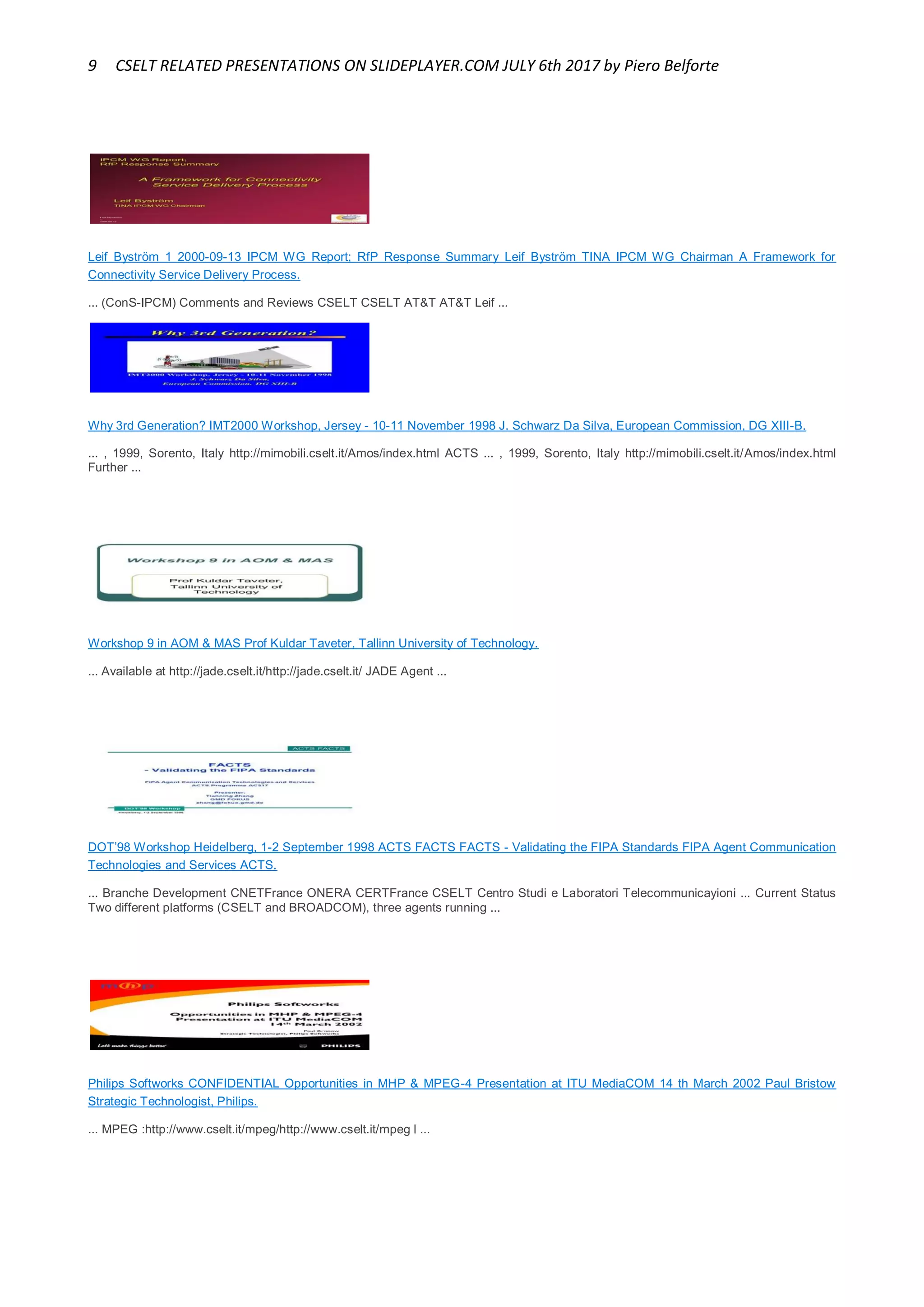 9 CSELT RELATED PRESENTATIONS ON SLIDEPLAYER.COM JULY 6th 2017 by Piero Belforte
Leif Byström 1 2000-09-13 IPCM WG Report; RfP Response Summary Leif Byström TINA IPCM WG Chairman A Framework for
Connectivity Service Delivery Process.
... (ConS-IPCM) Comments and Reviews CSELT CSELT AT&T AT&T Leif ...
Why 3rd Generation? IMT2000 Workshop, Jersey - 10-11 November 1998 J. Schwarz Da Silva, European Commission, DG XIII-B.
... , 1999, Sorento, Italy http://mimobili.cselt.it/Amos/index.html ACTS ... , 1999, Sorento, Italy http://mimobili.cselt.it/Amos/index.html
Further ...
Workshop 9 in AOM & MAS Prof Kuldar Taveter, Tallinn University of Technology.
... Available at http://jade.cselt.it/http://jade.cselt.it/ JADE Agent ...
DOT’98 Workshop Heidelberg, 1-2 September 1998 ACTS FACTS FACTS - Validating the FIPA Standards FIPA Agent Communication
Technologies and Services ACTS.
... Branche Development CNETFrance ONERA CERTFrance CSELT Centro Studi e Laboratori Telecommunicayioni ... Current Status
Two different platforms (CSELT and BROADCOM), three agents running ...
Philips Softworks CONFIDENTIAL Opportunities in MHP & MPEG-4 Presentation at ITU MediaCOM 14 th March 2002 Paul Bristow
Strategic Technologist, Philips.
... MPEG :http://www.cselt.it/mpeg/http://www.cselt.it/mpeg l ...
 